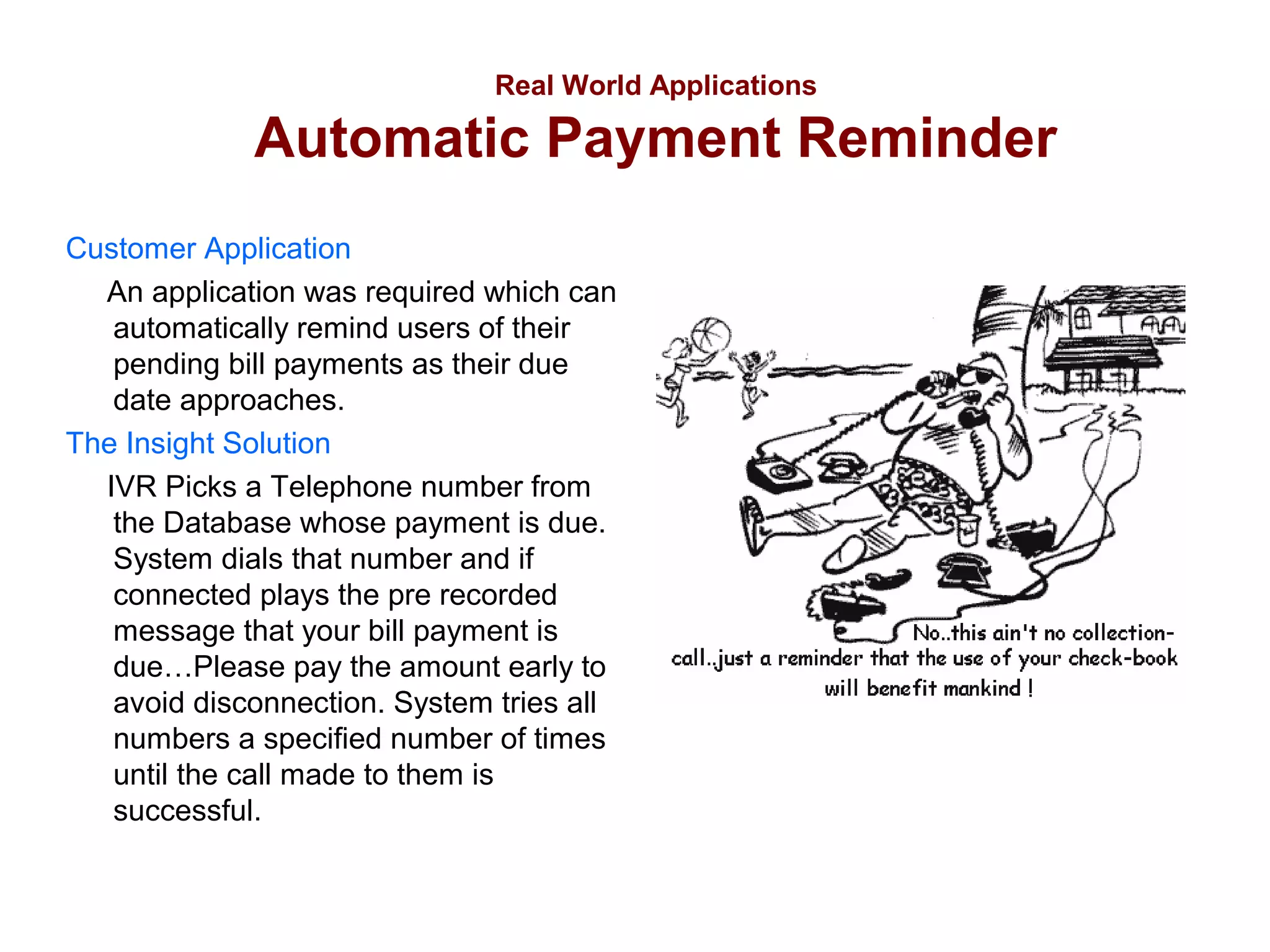 Real World Applications

Automatic Payment Reminder
Customer Application
An application was required which can
automatically remind users of their
pending bill payments as their due
date approaches.
The Insight Solution
IVR Picks a Telephone number from
the Database whose payment is due.
System dials that number and if
connected plays the pre recorded
message that your bill payment is
due…Please pay the amount early to
avoid disconnection. System tries all
numbers a specified number of times
until the call made to them is
successful.

 
