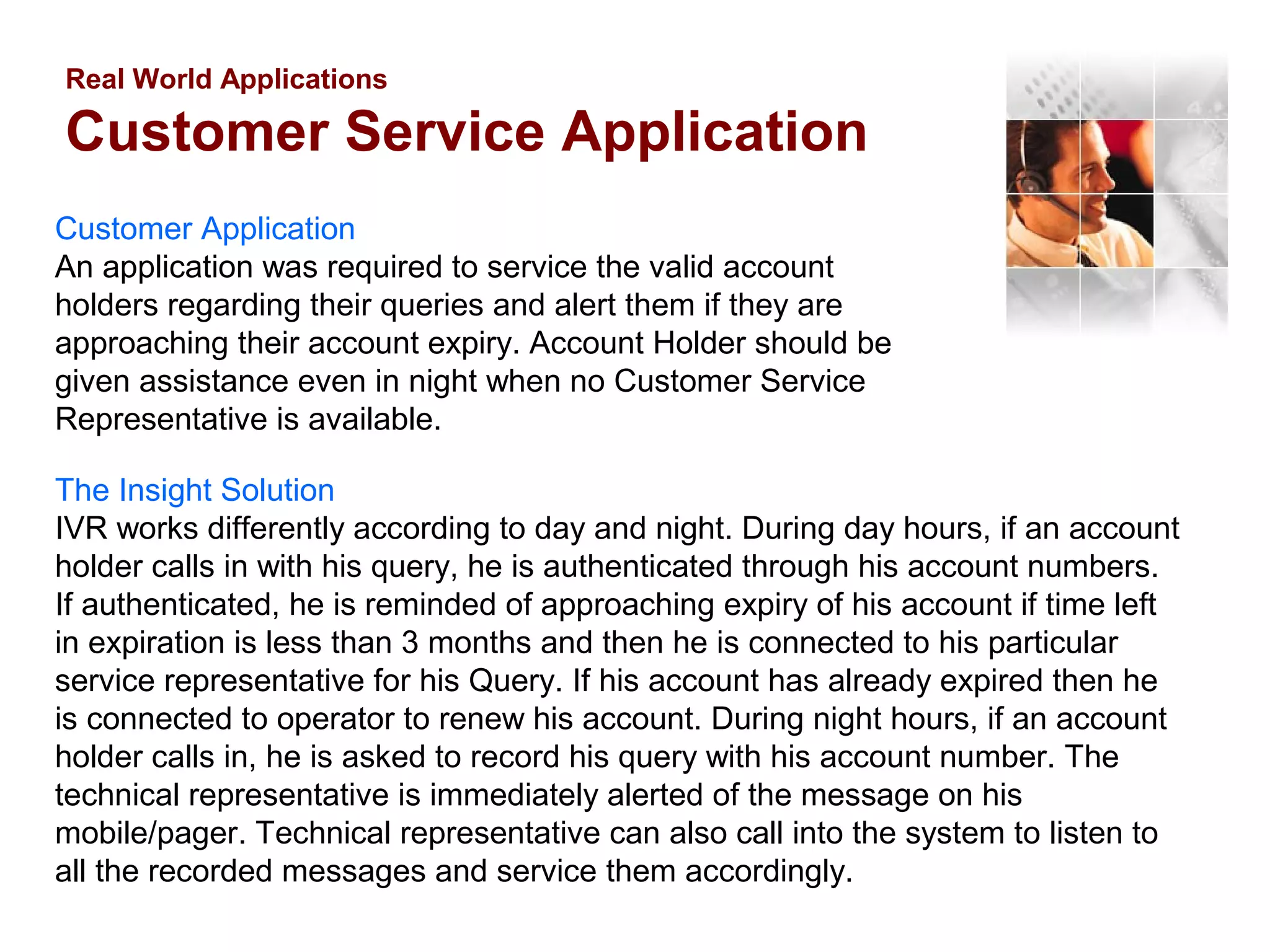 Real World Applications

Customer Service Application
Customer Application
An application was required to service the valid account
holders regarding their queries and alert them if they are
approaching their account expiry. Account Holder should be
given assistance even in night when no Customer Service
Representative is available.
The Insight Solution
IVR works differently according to day and night. During day hours, if an account
holder calls in with his query, he is authenticated through his account numbers.
If authenticated, he is reminded of approaching expiry of his account if time left
in expiration is less than 3 months and then he is connected to his particular
service representative for his Query. If his account has already expired then he
is connected to operator to renew his account. During night hours, if an account
holder calls in, he is asked to record his query with his account number. The
technical representative is immediately alerted of the message on his
mobile/pager. Technical representative can also call into the system to listen to
all the recorded messages and service them accordingly.

 