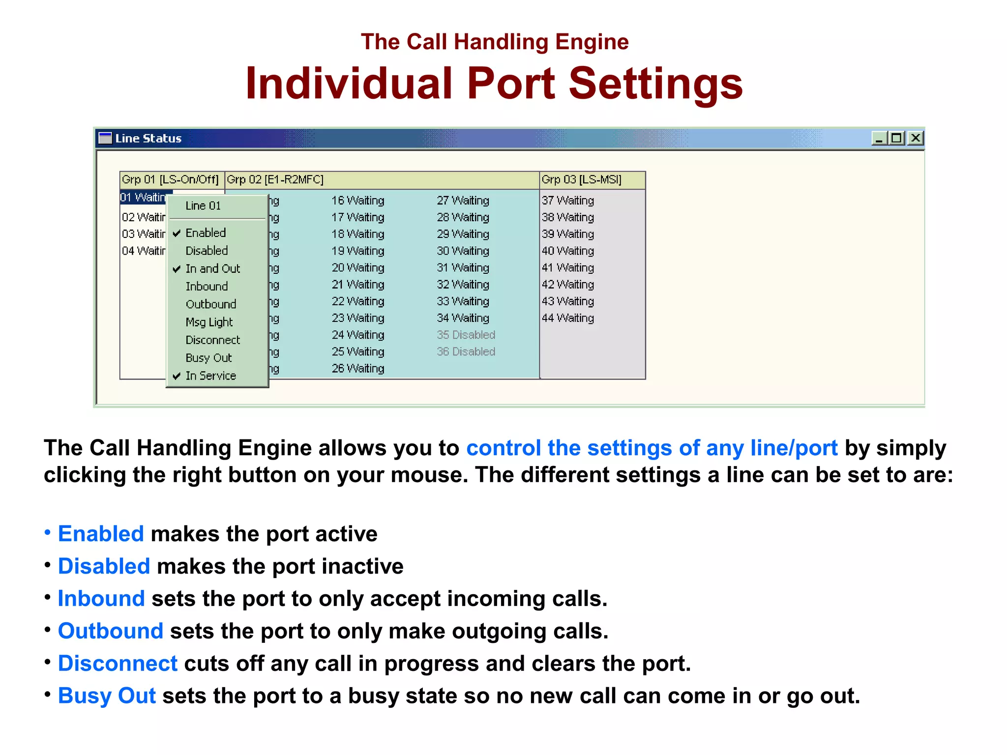 The Call Handling Engine

Individual Port Settings

The Call Handling Engine allows you to control the settings of any line/port by simply
clicking the right button on your mouse. The different settings a line can be set to are:
• Enabled makes the port active
• Disabled makes the port inactive
• Inbound sets the port to only accept incoming calls.
• Outbound sets the port to only make outgoing calls.
• Disconnect cuts off any call in progress and clears the port.
• Busy Out sets the port to a busy state so no new call can come in or go out.

 