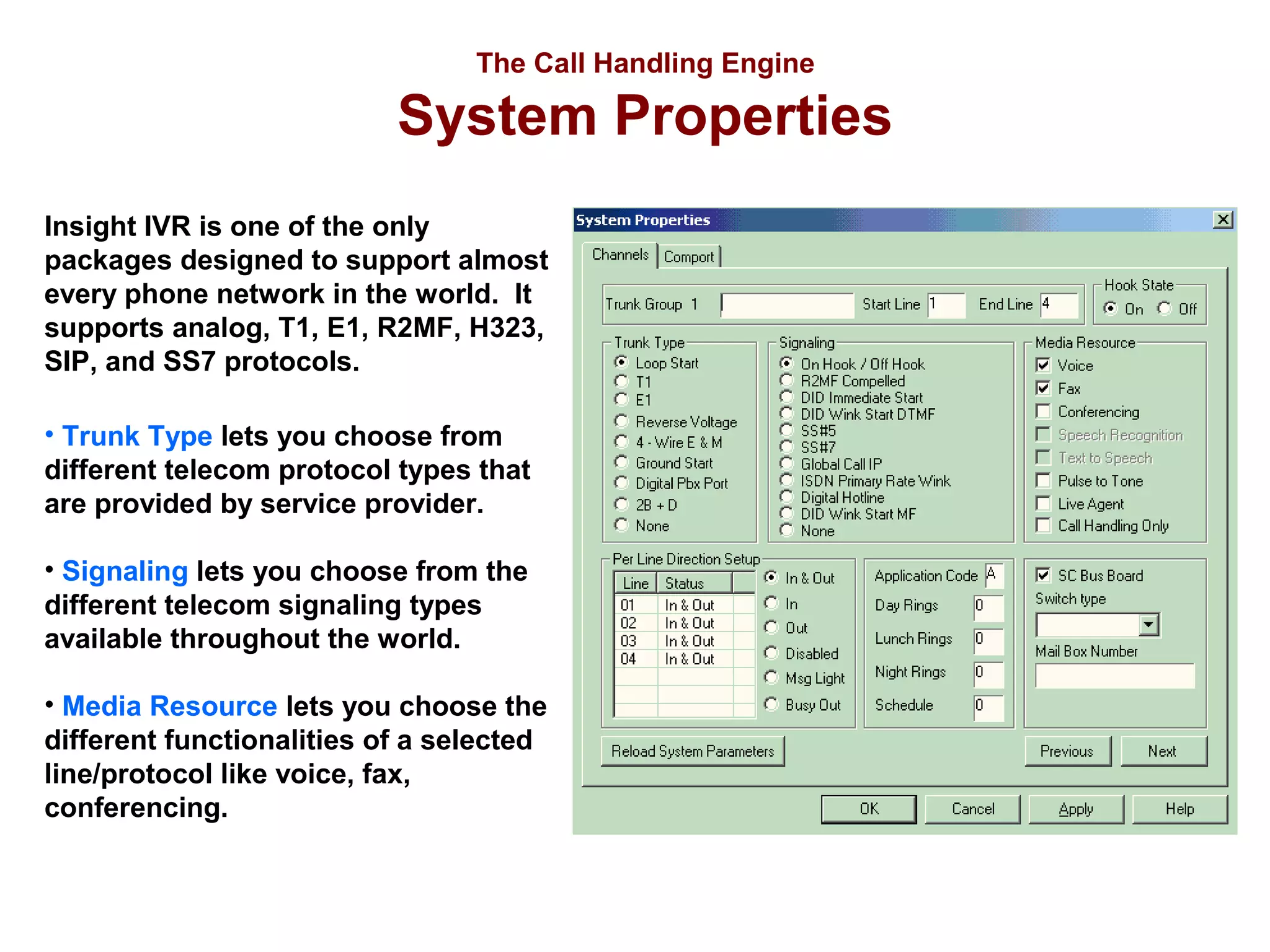 The Call Handling Engine

System Properties
Insight IVR is one of the only
packages designed to support almost
every phone network in the world. It
supports analog, T1, E1, R2MF, H323,
SIP, and SS7 protocols.
• Trunk Type lets you choose from
different telecom protocol types that
are provided by service provider.
• Signaling lets you choose from the
different telecom signaling types
available throughout the world.
• Media Resource lets you choose the
different functionalities of a selected
line/protocol like voice, fax,
conferencing.

 