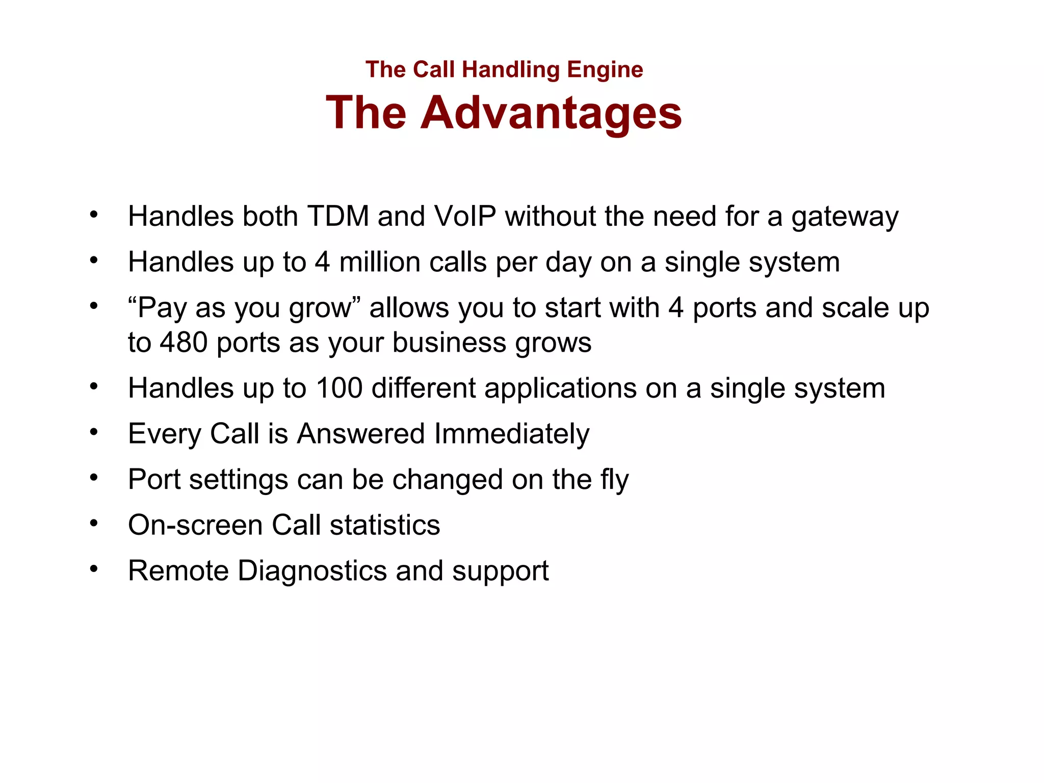 The Call Handling Engine

The Advantages
• Handles both TDM and VoIP without the need for a gateway
• Handles up to 4 million calls per day on a single system
• “Pay as you grow” allows you to start with 4 ports and scale up
to 480 ports as your business grows
• Handles up to 100 different applications on a single system
• Every Call is Answered Immediately
• Port settings can be changed on the fly
• On-screen Call statistics
• Remote Diagnostics and support

 