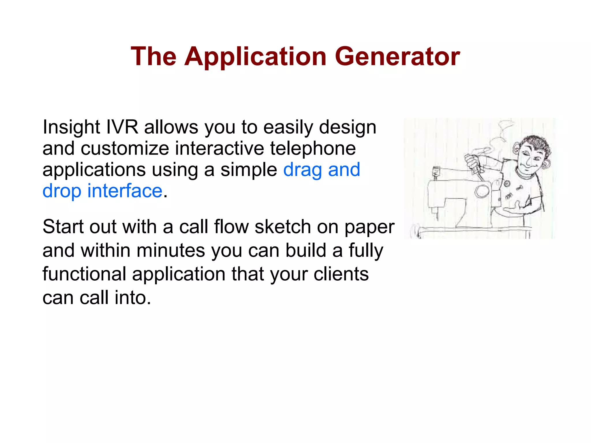 The Application Generator
Insight IVR allows you to easily design
and customize interactive telephone
applications using a simple drag and
drop interface.
Start out with a call flow sketch on paper
and within minutes you can build a fully
functional application that your clients
can call into.

 