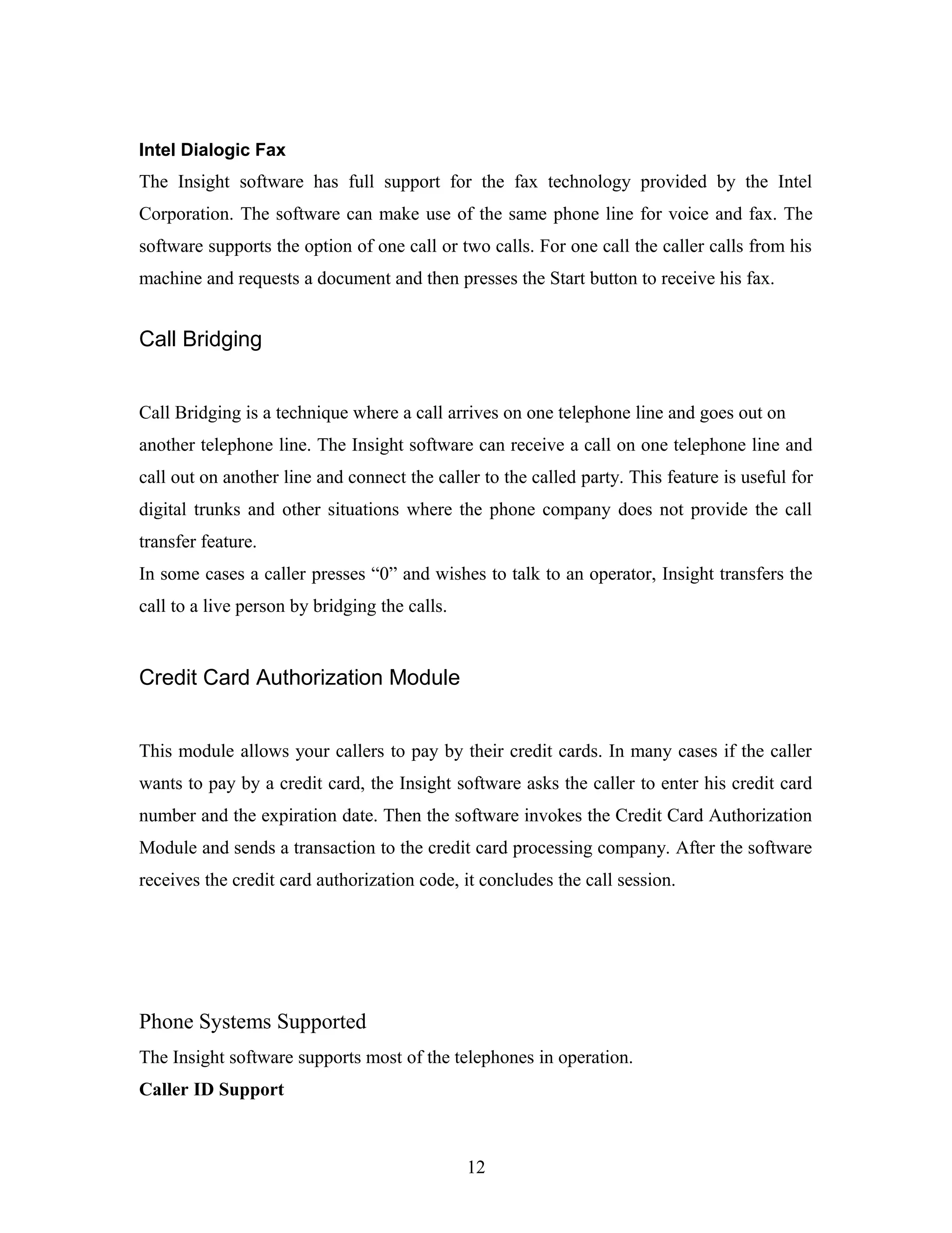 Intel Dialogic Fax
The Insight software has full support for the fax technology provided by the Intel
Corporation. The software can make use of the same phone line for voice and fax. The
software supports the option of one call or two calls. For one call the caller calls from his
machine and requests a document and then presses the Start button to receive his fax.
Call Bridging
Call Bridging is a technique where a call arrives on one telephone line and goes out on
another telephone line. The Insight software can receive a call on one telephone line and
call out on another line and connect the caller to the called party. This feature is useful for
digital trunks and other situations where the phone company does not provide the call
transfer feature.
In some cases a caller presses “0” and wishes to talk to an operator, Insight transfers the
call to a live person by bridging the calls.
Credit Card Authorization Module
This module allows your callers to pay by their credit cards. In many cases if the caller
wants to pay by a credit card, the Insight software asks the caller to enter his credit card
number and the expiration date. Then the software invokes the Credit Card Authorization
Module and sends a transaction to the credit card processing company. After the software
receives the credit card authorization code, it concludes the call session.
Phone Systems Supported
The Insight software supports most of the telephones in operation.
Caller ID Support
12
 