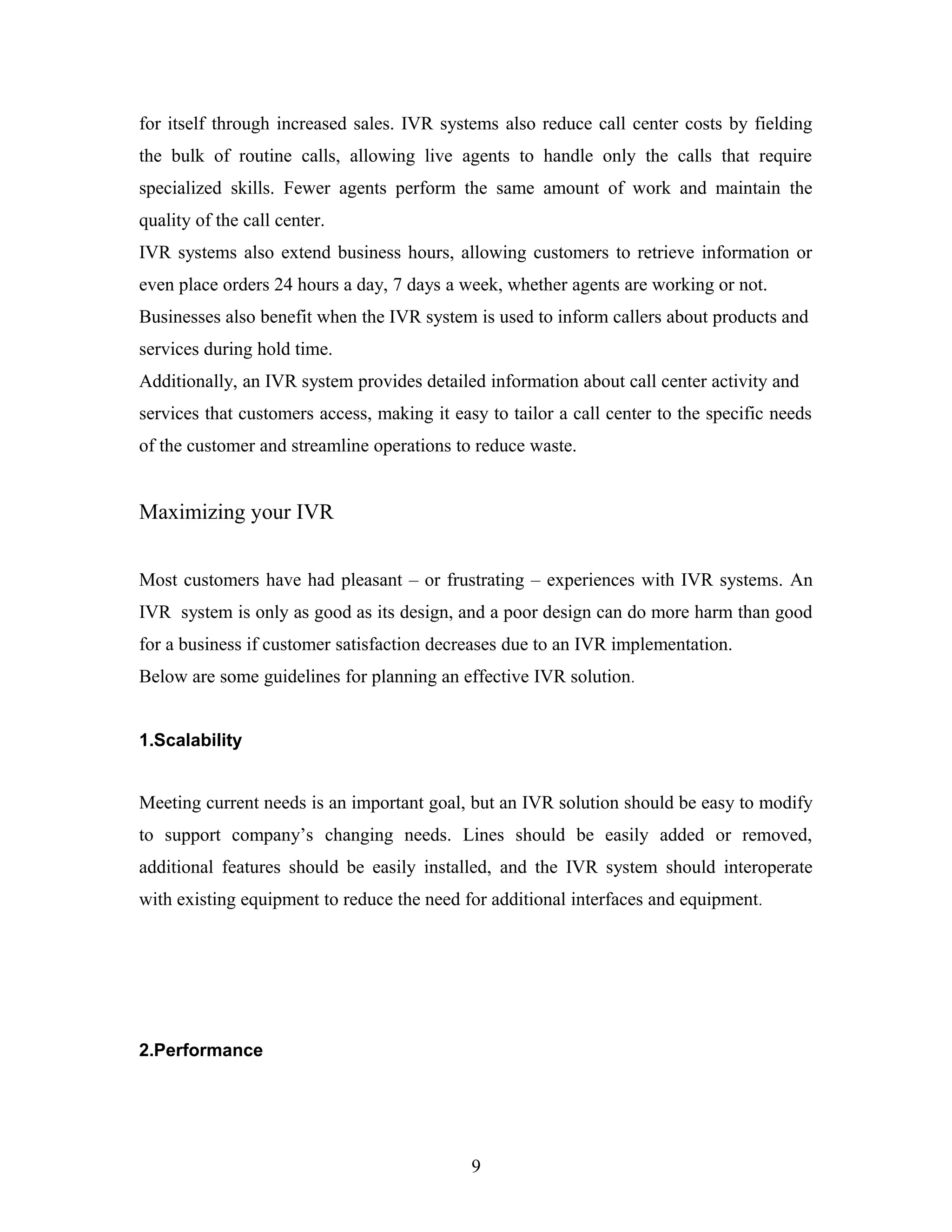 for itself through increased sales. IVR systems also reduce call center costs by fielding
the bulk of routine calls, allowing live agents to handle only the calls that require
specialized skills. Fewer agents perform the same amount of work and maintain the
quality of the call center.
IVR systems also extend business hours, allowing customers to retrieve information or
even place orders 24 hours a day, 7 days a week, whether agents are working or not.
Businesses also benefit when the IVR system is used to inform callers about products and
services during hold time.
Additionally, an IVR system provides detailed information about call center activity and
services that customers access, making it easy to tailor a call center to the specific needs
of the customer and streamline operations to reduce waste.
Maximizing your IVR
Most customers have had pleasant – or frustrating – experiences with IVR systems. An
IVR system is only as good as its design, and a poor design can do more harm than good
for a business if customer satisfaction decreases due to an IVR implementation.
Below are some guidelines for planning an effective IVR solution.
1.Scalability
Meeting current needs is an important goal, but an IVR solution should be easy to modify
to support company’s changing needs. Lines should be easily added or removed,
additional features should be easily installed, and the IVR system should interoperate
with existing equipment to reduce the need for additional interfaces and equipment.
2.Performance
9
 