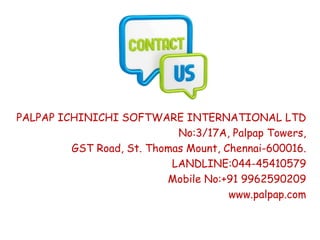 PALPAP ICHINICHI SOFTWARE INTERNATIONAL LTD
No:3/17A, Palpap Towers,
GST Road, St. Thomas Mount, Chennai-600016.
LANDLINE:044-45410579
Mobile No:+91 9962590209
www.palpap.com
 