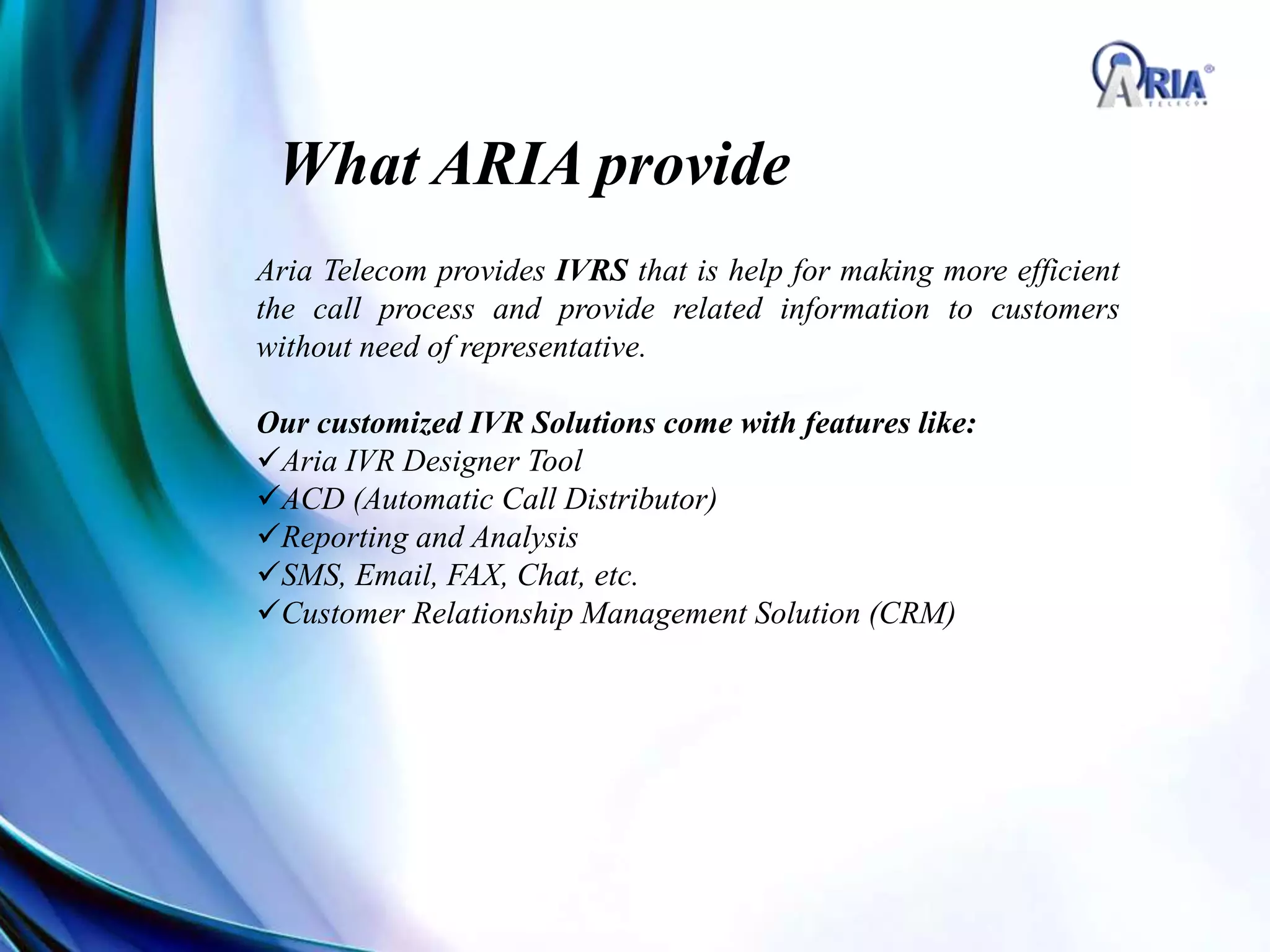 What ARIA provide
Aria Telecom provides IVRS that is help for making more efficient
the call process and provide related information to customers
without need of representative.
Our customized IVR Solutions come with features like:
Aria IVR Designer Tool
ACD (Automatic Call Distributor)
Reporting and Analysis
SMS, Email, FAX, Chat, etc.
Customer Relationship Management Solution (CRM)
 