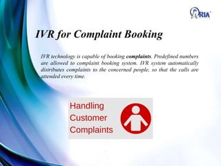 IVR for Complaint Booking
IVR technology is capable of booking complaints. Predefined numbers
are allowed to complaint booking system. IVR system automatically
distributes complaints to the concerned people, so that the calls are
attended every time.
 