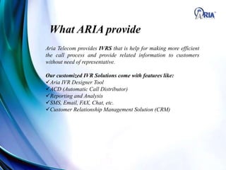 What ARIA provide
Aria Telecom provides IVRS that is help for making more efficient
the call process and provide related information to customers
without need of representative.
Our customized IVR Solutions come with features like:
Aria IVR Designer Tool
ACD (Automatic Call Distributor)
Reporting and Analysis
SMS, Email, FAX, Chat, etc.
Customer Relationship Management Solution (CRM)
 