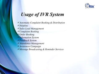 Automatic Complaint Booking & Distribution
Helpline
Sales Lead Management
Complaint Booking
Order Booking
Information System
Feedback System
Attendance Management
Awareness Campaign
Message Broadcasting & Reminder Services
Usage of IVR System
 