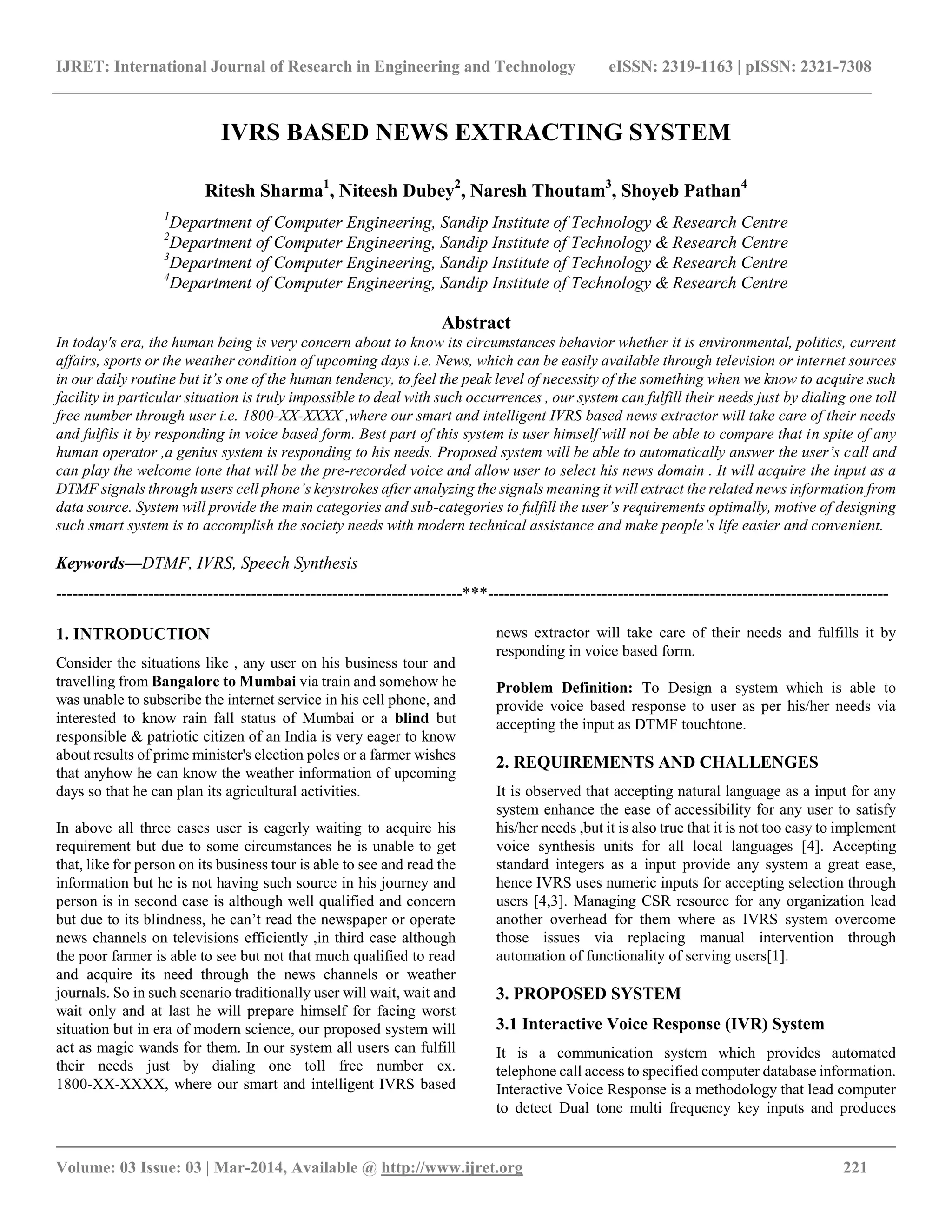IJRET: International Journal of Research in Engineering and Technology eISSN: 2319-1163 | pISSN: 2321-7308
__________________________________________________________________________________________
Volume: 03 Issue: 03 | Mar-2014, Available @ http://www.ijret.org 221
IVRS BASED NEWS EXTRACTING SYSTEM
Ritesh Sharma1
, Niteesh Dubey2
, Naresh Thoutam3
, Shoyeb Pathan4
1
Department of Computer Engineering, Sandip Institute of Technology & Research Centre
2
Department of Computer Engineering, Sandip Institute of Technology & Research Centre
3
Department of Computer Engineering, Sandip Institute of Technology & Research Centre
4
Department of Computer Engineering, Sandip Institute of Technology & Research Centre
Abstract
In today's era, the human being is very concern about to know its circumstances behavior whether it is environmental, politics, current
affairs, sports or the weather condition of upcoming days i.e. News, which can be easily available through television or internet sources
in our daily routine but it’s one of the human tendency, to feel the peak level of necessity of the something when we know to acquire such
facility in particular situation is truly impossible to deal with such occurrences , our system can fulfill their needs just by dialing one toll
free number through user i.e. 1800-XX-XXXX ,where our smart and intelligent IVRS based news extractor will take care of their needs
and fulfils it by responding in voice based form. Best part of this system is user himself will not be able to compare that in spite of any
human operator ,a genius system is responding to his needs. Proposed system will be able to automatically answer the user’s call and
can play the welcome tone that will be the pre-recorded voice and allow user to select his news domain . It will acquire the input as a
DTMF signals through users cell phone’s keystrokes after analyzing the signals meaning it will extract the related news information from
data source. System will provide the main categories and sub-categories to fulfill the user’s requirements optimally, motive of designing
such smart system is to accomplish the society needs with modern technical assistance and make people’s life easier and convenient.
Keywords—DTMF, IVRS, Speech Synthesis
---------------------------------------------------------------------------***--------------------------------------------------------------------------
1. INTRODUCTION
Consider the situations like , any user on his business tour and
travelling from Bangalore to Mumbai via train and somehow he
was unable to subscribe the internet service in his cell phone, and
interested to know rain fall status of Mumbai or a blind but
responsible & patriotic citizen of an India is very eager to know
about results of prime minister's election poles or a farmer wishes
that anyhow he can know the weather information of upcoming
days so that he can plan its agricultural activities.
In above all three cases user is eagerly waiting to acquire his
requirement but due to some circumstances he is unable to get
that, like for person on its business tour is able to see and read the
information but he is not having such source in his journey and
person is in second case is although well qualified and concern
but due to its blindness, he can’t read the newspaper or operate
news channels on televisions efficiently ,in third case although
the poor farmer is able to see but not that much qualified to read
and acquire its need through the news channels or weather
journals. So in such scenario traditionally user will wait, wait and
wait only and at last he will prepare himself for facing worst
situation but in era of modern science, our proposed system will
act as magic wands for them. In our system all users can fulfill
their needs just by dialing one toll free number ex.
1800-XX-XXXX, where our smart and intelligent IVRS based
news extractor will take care of their needs and fulfills it by
responding in voice based form.
Problem Definition: To Design a system which is able to
provide voice based response to user as per his/her needs via
accepting the input as DTMF touchtone.
2. REQUIREMENTS AND CHALLENGES
It is observed that accepting natural language as a input for any
system enhance the ease of accessibility for any user to satisfy
his/her needs ,but it is also true that it is not too easy to implement
voice synthesis units for all local languages [4]. Accepting
standard integers as a input provide any system a great ease,
hence IVRS uses numeric inputs for accepting selection through
users [4,3]. Managing CSR resource for any organization lead
another overhead for them where as IVRS system overcome
those issues via replacing manual intervention through
automation of functionality of serving users[1].
3. PROPOSED SYSTEM
3.1 Interactive Voice Response (IVR) System
It is a communication system which provides automated
telephone call access to specified computer database information.
Interactive Voice Response is a methodology that lead computer
to detect Dual tone multi frequency key inputs and produces
 