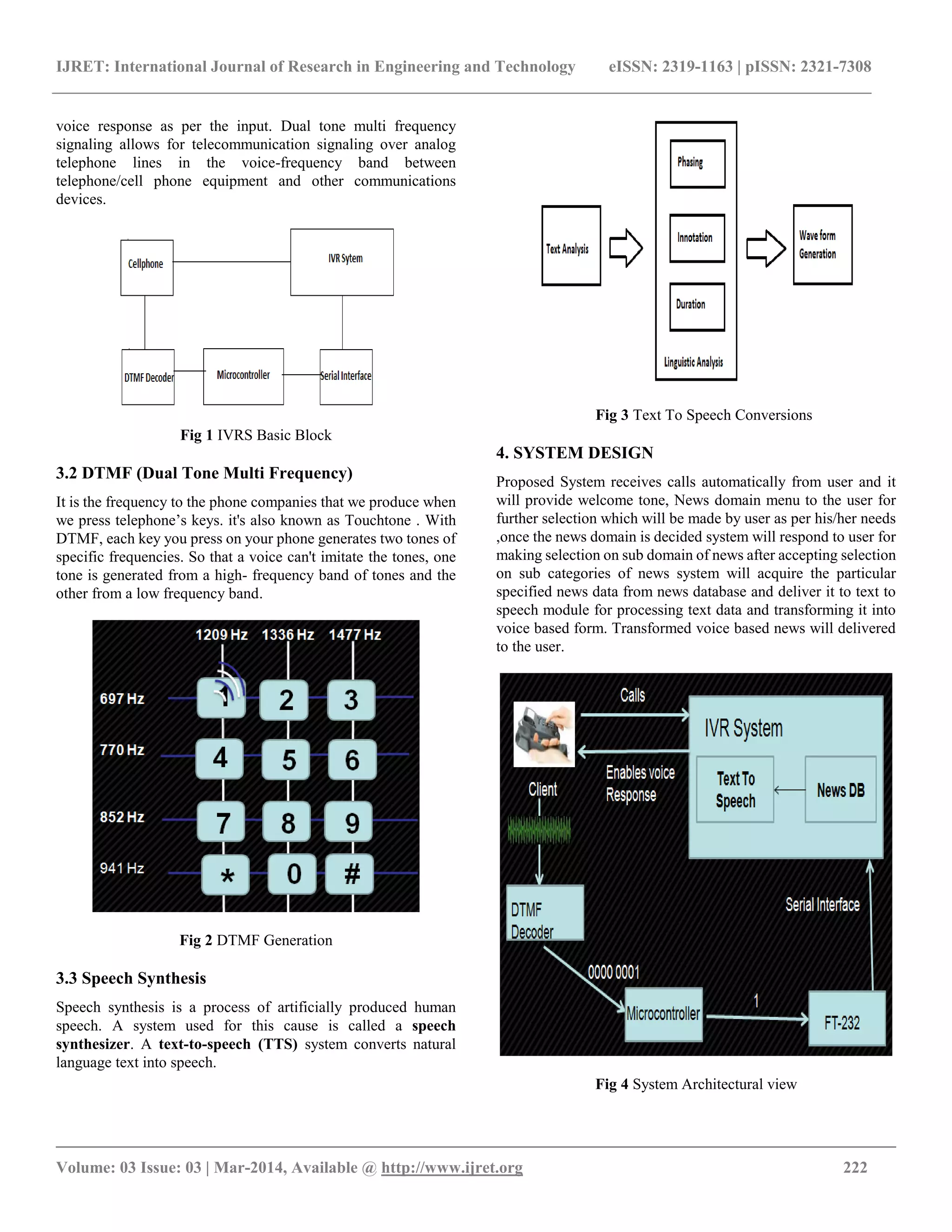 IJRET: International Journal of Research in Engineering and Technology eISSN: 2319-1163 | pISSN: 2321-7308
__________________________________________________________________________________________
Volume: 03 Issue: 03 | Mar-2014, Available @ http://www.ijret.org 222
voice response as per the input. Dual tone multi frequency
signaling allows for telecommunication signaling over analog
telephone lines in the voice-frequency band between
telephone/cell phone equipment and other communications
devices.
Fig 1 IVRS Basic Block
3.2 DTMF (Dual Tone Multi Frequency)
It is the frequency to the phone companies that we produce when
we press telephone’s keys. it's also known as Touchtone . With
DTMF, each key you press on your phone generates two tones of
specific frequencies. So that a voice can't imitate the tones, one
tone is generated from a high- frequency band of tones and the
other from a low frequency band.
Fig 2 DTMF Generation
3.3 Speech Synthesis
Speech synthesis is a process of artificially produced human
speech. A system used for this cause is called a speech
synthesizer. A text-to-speech (TTS) system converts natural
language text into speech.
Fig 3 Text To Speech Conversions
4. SYSTEM DESIGN
Proposed System receives calls automatically from user and it
will provide welcome tone, News domain menu to the user for
further selection which will be made by user as per his/her needs
,once the news domain is decided system will respond to user for
making selection on sub domain of news after accepting selection
on sub categories of news system will acquire the particular
specified news data from news database and deliver it to text to
speech module for processing text data and transforming it into
voice based form. Transformed voice based news will delivered
to the user.
Fig 4 System Architectural view
 