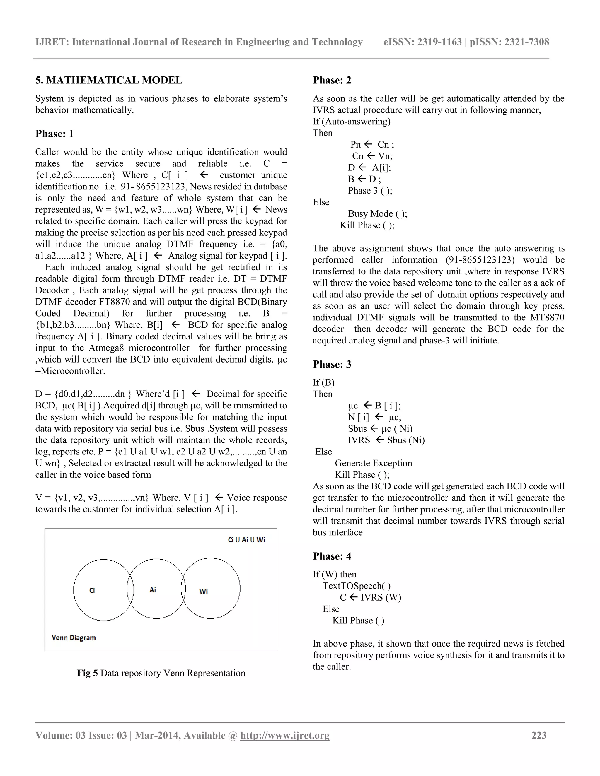 IJRET: International Journal of Research in Engineering and Technology eISSN: 2319-1163 | pISSN: 2321-7308
__________________________________________________________________________________________
Volume: 03 Issue: 03 | Mar-2014, Available @ http://www.ijret.org 223
5. MATHEMATICAL MODEL
System is depicted as in various phases to elaborate system’s
behavior mathematically.
Phase: 1
Caller would be the entity whose unique identification would
makes the service secure and reliable i.e. C =
{c1,c2,c3............cn} Where , C[ i ]  customer unique
identification no. i.e. 91- 8655123123, News resided in database
is only the need and feature of whole system that can be
represented as, W = {w1, w2, w3......wn} Where, W[ i ]  News
related to specific domain. Each caller will press the keypad for
making the precise selection as per his need each pressed keypad
will induce the unique analog DTMF frequency i.e. = {a0,
a1,a2......a12 } Where, A[ i ]  Analog signal for keypad [ i ].
Each induced analog signal should be get rectified in its
readable digital form through DTMF reader i.e. DT = DTMF
Decoder , Each analog signal will be get process through the
DTMF decoder FT8870 and will output the digital BCD(Binary
Coded Decimal) for further processing i.e. B =
{b1,b2,b3.........bn} Where, B[i]  BCD for specific analog
frequency A[ i ]. Binary coded decimal values will be bring as
input to the Atmega8 microcontroller for further processing
,which will convert the BCD into equivalent decimal digits. µc
=Microcontroller.
D = {d0,d1,d2.........dn } Where’d [i ]  Decimal for specific
BCD, µc( B[ i] ).Acquired d[i] through µc, will be transmitted to
the system which would be responsible for matching the input
data with repository via serial bus i.e. Sbus .System will possess
the data repository unit which will maintain the whole records,
log, reports etc. P = {c1 U a1 U w1, c2 U a2 U w2,.........,cn U an
U wn} , Selected or extracted result will be acknowledged to the
caller in the voice based form
V = {v1, v2, v3,.............,vn} Where, V [ i ]  Voice response
towards the customer for individual selection A[ i ].
Fig 5 Data repository Venn Representation
Phase: 2
As soon as the caller will be get automatically attended by the
IVRS actual procedure will carry out in following manner,
If (Auto-answering)
Then
Pn  Cn ;
Cn  Vn;
D  A[i];
B  D ;
Phase 3 ( );
Else
Busy Mode ( );
Kill Phase ( );
The above assignment shows that once the auto-answering is
performed caller information (91-8655123123) would be
transferred to the data repository unit ,where in response IVRS
will throw the voice based welcome tone to the caller as a ack of
call and also provide the set of domain options respectively and
as soon as an user will select the domain through key press,
individual DTMF signals will be transmitted to the MT8870
decoder then decoder will generate the BCD code for the
acquired analog signal and phase-3 will initiate.
Phase: 3
If (B)
Then
µc  B [ i ];
N [ i]  µc;
Sbus  µc ( Ni)
IVRS  Sbus (Ni)
Else
Generate Exception
Kill Phase ( );
As soon as the BCD code will get generated each BCD code will
get transfer to the microcontroller and then it will generate the
decimal number for further processing, after that microcontroller
will transmit that decimal number towards IVRS through serial
bus interface
Phase: 4
If (W) then
TextTOSpeech( )
C  IVRS (W)
Else
Kill Phase ( )
In above phase, it shown that once the required news is fetched
from repository performs voice synthesis for it and transmits it to
the caller.
 