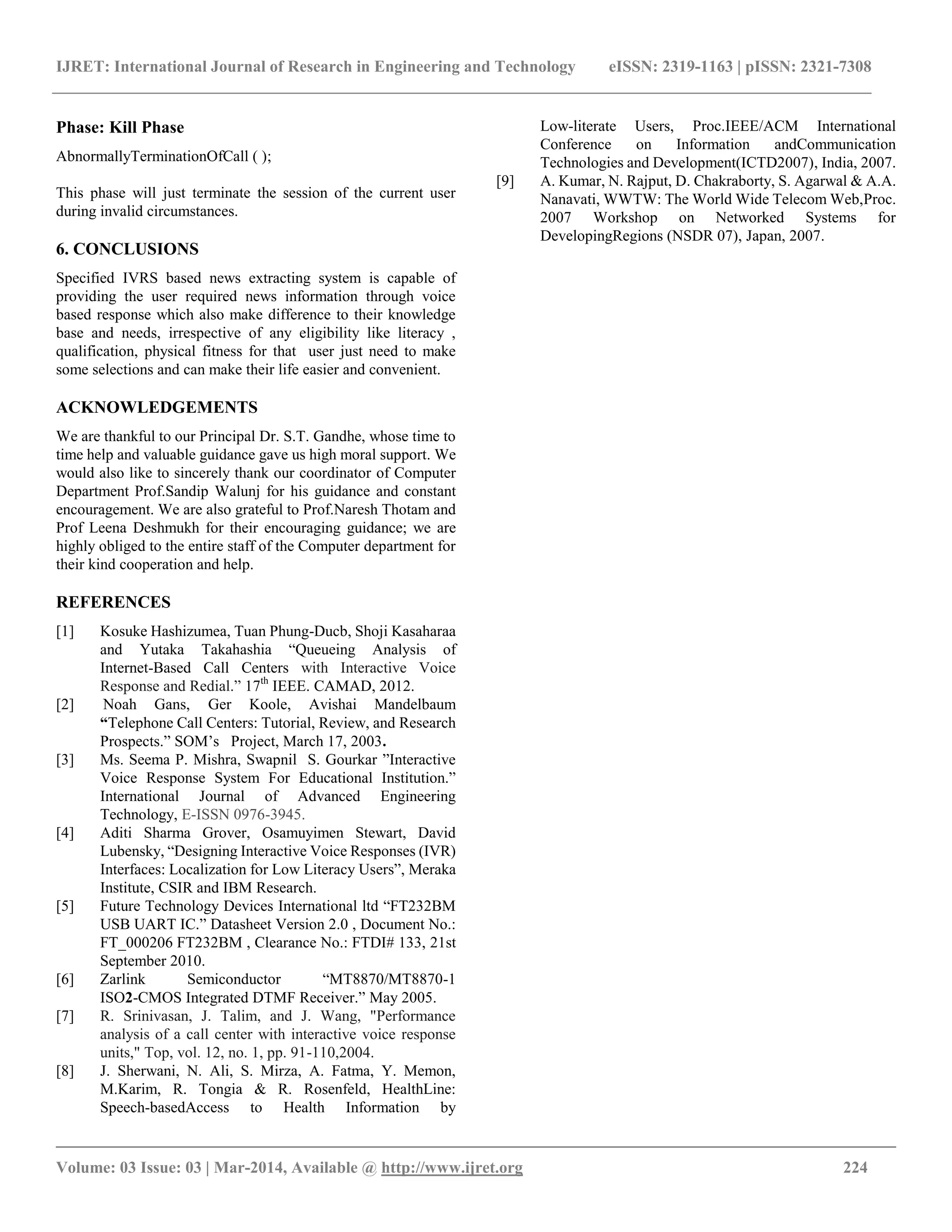 IJRET: International Journal of Research in Engineering and Technology eISSN: 2319-1163 | pISSN: 2321-7308
__________________________________________________________________________________________
Volume: 03 Issue: 03 | Mar-2014, Available @ http://www.ijret.org 224
Phase: Kill Phase
AbnormallyTerminationOfCall ( );
This phase will just terminate the session of the current user
during invalid circumstances.
6. CONCLUSIONS
Specified IVRS based news extracting system is capable of
providing the user required news information through voice
based response which also make difference to their knowledge
base and needs, irrespective of any eligibility like literacy ,
qualification, physical fitness for that user just need to make
some selections and can make their life easier and convenient.
ACKNOWLEDGEMENTS
We are thankful to our Principal Dr. S.T. Gandhe, whose time to
time help and valuable guidance gave us high moral support. We
would also like to sincerely thank our coordinator of Computer
Department Prof.Sandip Walunj for his guidance and constant
encouragement. We are also grateful to Prof.Naresh Thotam and
Prof Leena Deshmukh for their encouraging guidance; we are
highly obliged to the entire staff of the Computer department for
their kind cooperation and help.
REFERENCES
[1] Kosuke Hashizumea, Tuan Phung-Ducb, Shoji Kasaharaa
and Yutaka Takahashia “Queueing Analysis of
Internet-Based Call Centers with Interactive Voice
Response and Redial.” 17th
IEEE. CAMAD, 2012.
[2] Noah Gans, Ger Koole, Avishai Mandelbaum
“Telephone Call Centers: Tutorial, Review, and Research
Prospects.” SOM’s Project, March 17, 2003.
[3] Ms. Seema P. Mishra, Swapnil S. Gourkar ”Interactive
Voice Response System For Educational Institution.”
International Journal of Advanced Engineering
Technology, E-ISSN 0976-3945.
[4] Aditi Sharma Grover, Osamuyimen Stewart, David
Lubensky, “Designing Interactive Voice Responses (IVR)
Interfaces: Localization for Low Literacy Users”, Meraka
Institute, CSIR and IBM Research.
[5] Future Technology Devices International ltd “FT232BM
USB UART IC.” Datasheet Version 2.0 , Document No.:
FT_000206 FT232BM , Clearance No.: FTDI# 133, 21st
September 2010.
[6] Zarlink Semiconductor “MT8870/MT8870-1
ISO2-CMOS Integrated DTMF Receiver.” May 2005.
[7] R. Srinivasan, J. Talim, and J. Wang, "Performance
analysis of a call center with interactive voice response
units," Top, vol. 12, no. 1, pp. 91-110,2004.
[8] J. Sherwani, N. Ali, S. Mirza, A. Fatma, Y. Memon,
M.Karim, R. Tongia & R. Rosenfeld, HealthLine:
Speech-basedAccess to Health Information by
Low-literate Users, Proc.IEEE/ACM International
Conference on Information andCommunication
Technologies and Development(ICTD2007), India, 2007.
[9] A. Kumar, N. Rajput, D. Chakraborty, S. Agarwal & A.A.
Nanavati, WWTW: The World Wide Telecom Web,Proc.
2007 Workshop on Networked Systems for
DevelopingRegions (NSDR 07), Japan, 2007.
 
