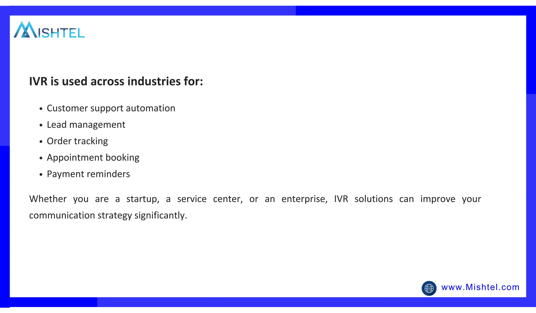 www.Mishtel.com
Customer support automation
Lead management
Order tracking
Appointment booking
Payment reminders
IVR is used across industries for:
Whether you are a startup, a service center, or an enterprise, IVR solutions can improve your
communication strategy significantly.
 