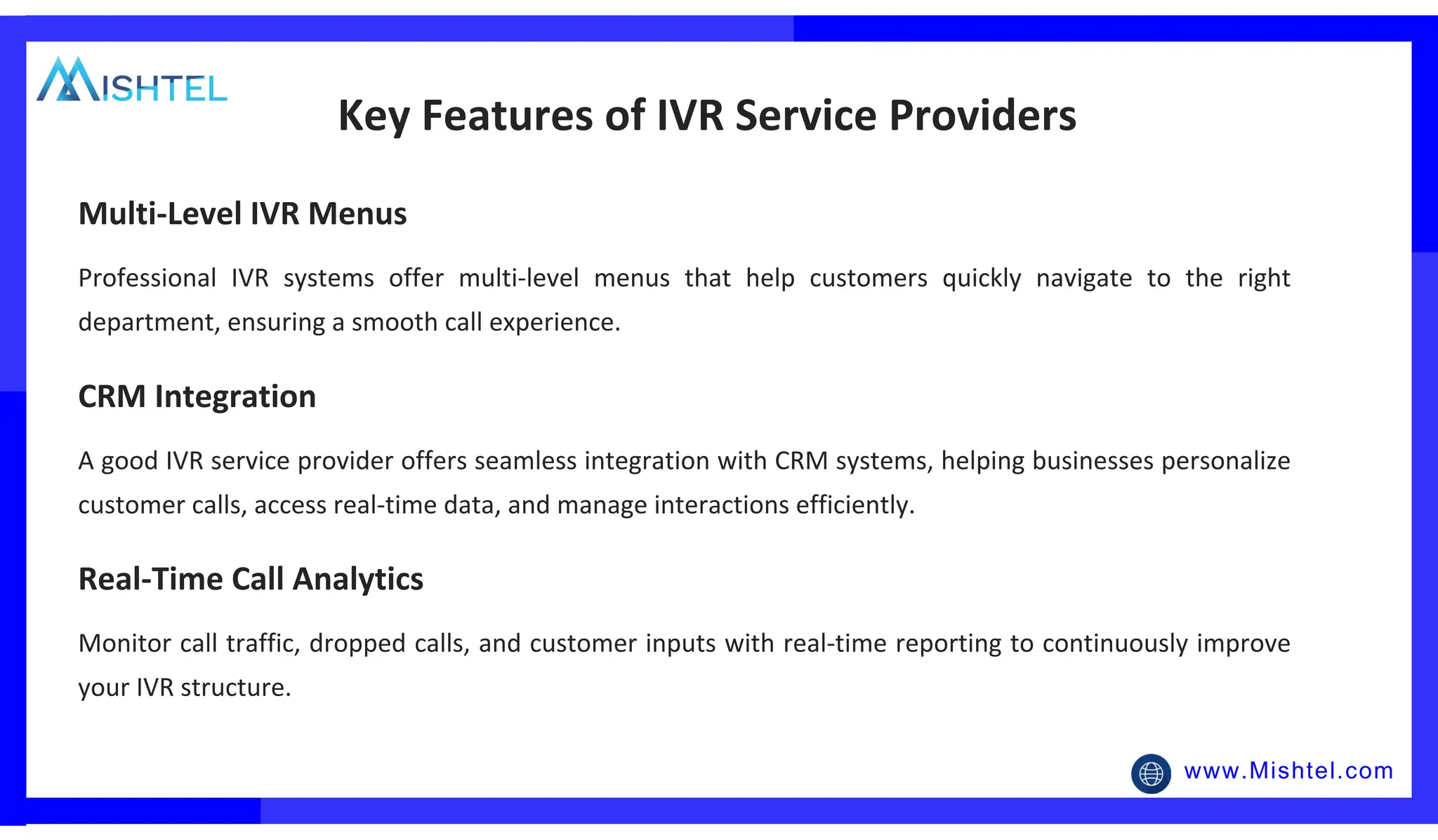 www.Mishtel.com
Professional IVR systems offer multi-level menus that help customers quickly navigate to the right
department, ensuring a smooth call experience.
Key Features of IVR Service Providers
Multi-Level IVR Menus
A good IVR service provider offers seamless integration with CRM systems, helping businesses personalize
customer calls, access real-time data, and manage interactions efficiently.
CRM Integration
Monitor call traffic, dropped calls, and customer inputs with real-time reporting to continuously improve
your IVR structure.
Real-Time Call Analytics
 