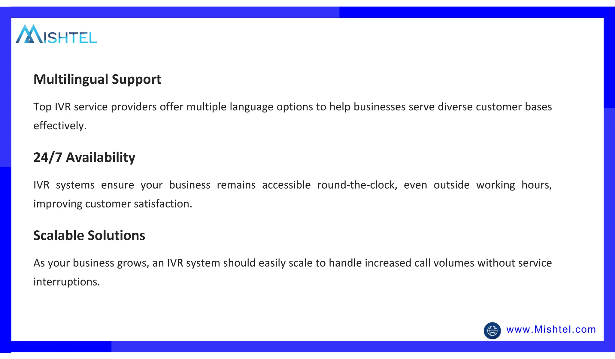 www.Mishtel.com
Top IVR service providers offer multiple language options to help businesses serve diverse customer bases
effectively.
Multilingual Support
IVR systems ensure your business remains accessible round-the-clock, even outside working hours,
improving customer satisfaction.
24/7 Availability
As your business grows, an IVR system should easily scale to handle increased call volumes without service
interruptions.
Scalable Solutions
 