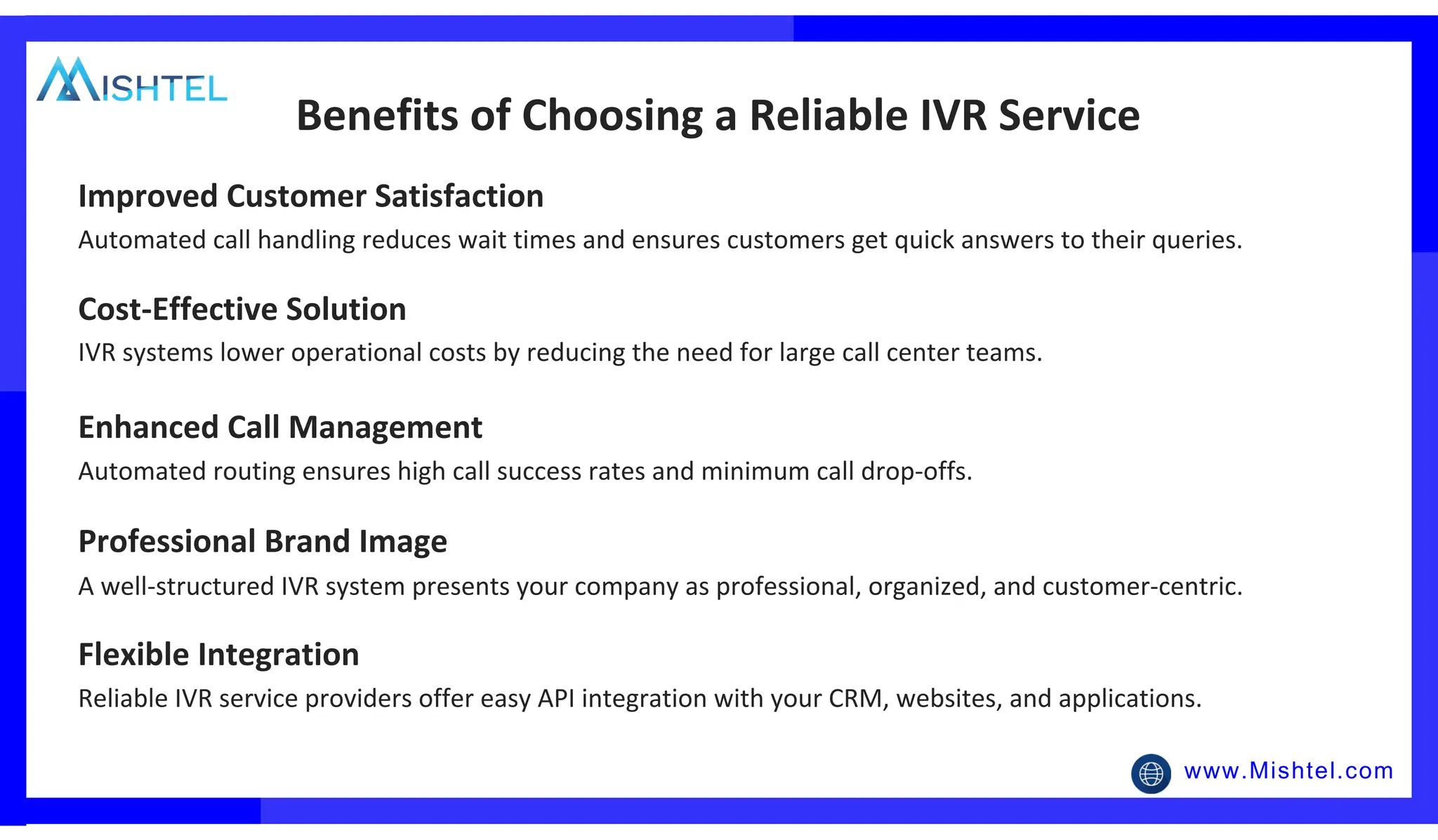 www.Mishtel.com
Automated call handling reduces wait times and ensures customers get quick answers to their queries.
Benefits of Choosing a Reliable IVR Service
Improved Customer Satisfaction
IVR systems lower operational costs by reducing the need for large call center teams.
Cost-Effective Solution
Automated routing ensures high call success rates and minimum call drop-offs.
Enhanced Call Management
A well-structured IVR system presents your company as professional, organized, and customer-centric.
Professional Brand Image
Reliable IVR service providers offer easy API integration with your CRM, websites, and applications.
Flexible Integration
 