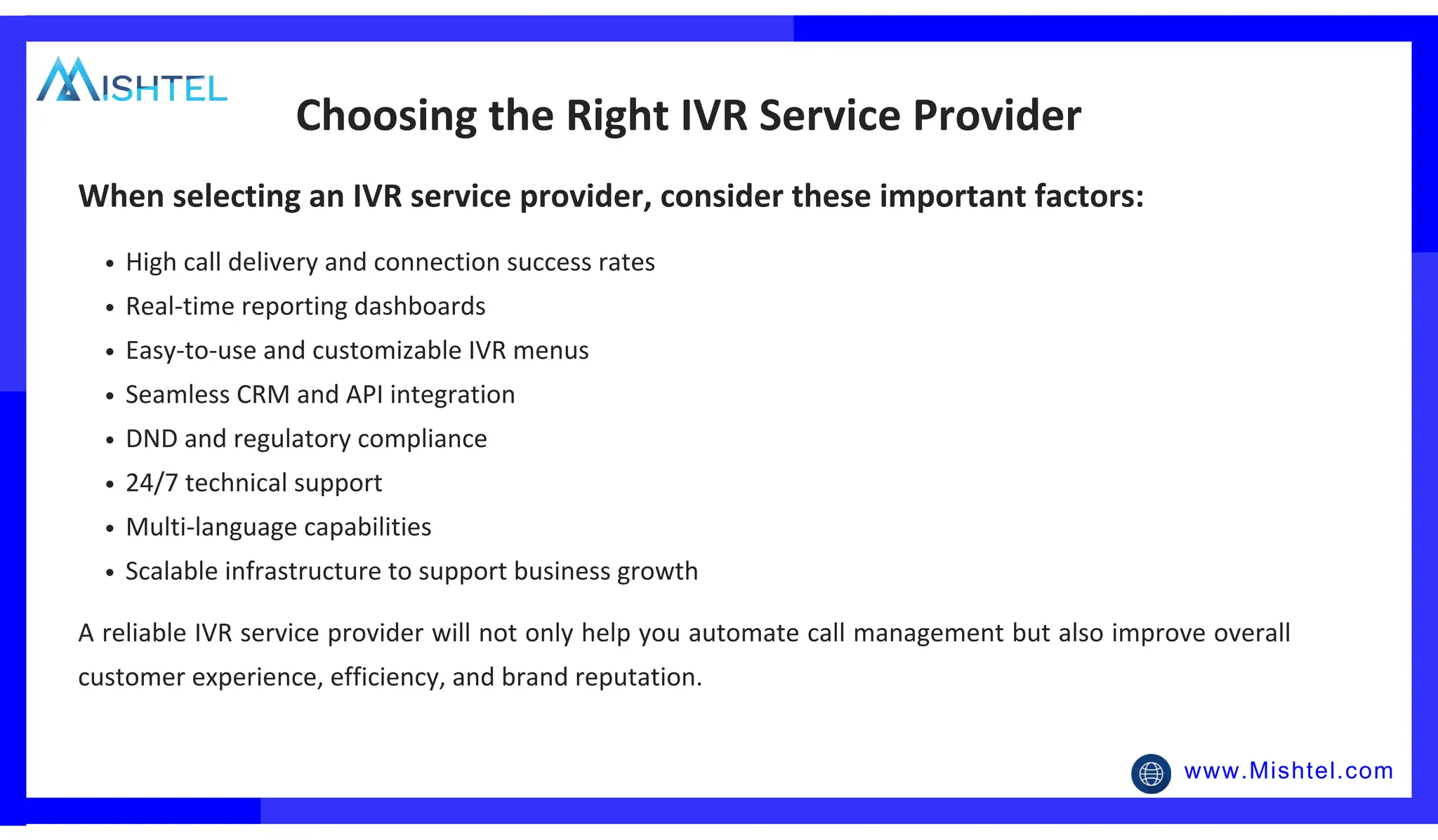 www.Mishtel.com
High call delivery and connection success rates
Real-time reporting dashboards
Easy-to-use and customizable IVR menus
Seamless CRM and API integration
DND and regulatory compliance
24/7 technical support
Multi-language capabilities
Scalable infrastructure to support business growth
Choosing the Right IVR Service Provider
When selecting an IVR service provider, consider these important factors:
A reliable IVR service provider will not only help you automate call management but also improve overall
customer experience, efficiency, and brand reputation.
 
