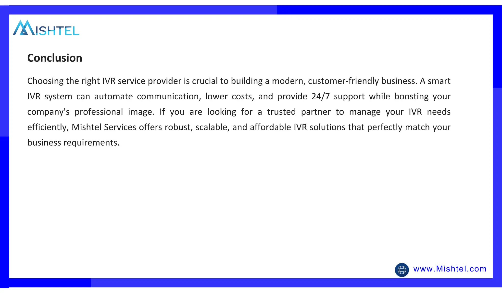 www.Mishtel.com
Choosing the right IVR service provider is crucial to building a modern, customer-friendly business. A smart
IVR system can automate communication, lower costs, and provide 24/7 support while boosting your
company's professional image. If you are looking for a trusted partner to manage your IVR needs
efficiently, Mishtel Services offers robust, scalable, and affordable IVR solutions that perfectly match your
business requirements.
Conclusion
 