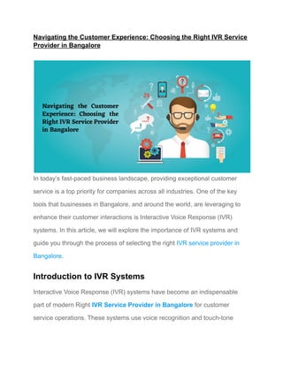 Navigating the Customer Experience: Choosing the Right IVR Service
Provider in Bangalore
In today’s fast-paced business landscape, providing exceptional customer
service is a top priority for companies across all industries. One of the key
tools that businesses in Bangalore, and around the world, are leveraging to
enhance their customer interactions is Interactive Voice Response (IVR)
systems. In this article, we will explore the importance of IVR systems and
guide you through the process of selecting the right IVR service provider in
Bangalore.
Introduction to IVR Systems
Interactive Voice Response (IVR) systems have become an indispensable
part of modern Right IVR Service Provider in Bangalore for customer
service operations. These systems use voice recognition and touch-tone
 