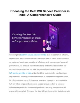 Choosing the Best IVR Service Provider in
India: A Comprehensive Guide
​
Choosing the best IVR service provider in India is an investment in effective,
dependable, and customer-focused communication. It has a direct influence
on customer happiness, operational efficiency, and your company’s overall
performance. As a result, considerable study and careful deliberation are
required to make the best decision for your unique business needs.
IVR service provider in India understand that each industry has its unique
requirements, and they tailor their solutions to address these specific needs.
By offering industry-specific features, seamless integration, and scalability,
IVR providers empower businesses across various sectors to enhance
customer experiences, streamline operations, and stay competitive in an
ever-evolving market. Choosing the right IVR service provider that aligns with
 