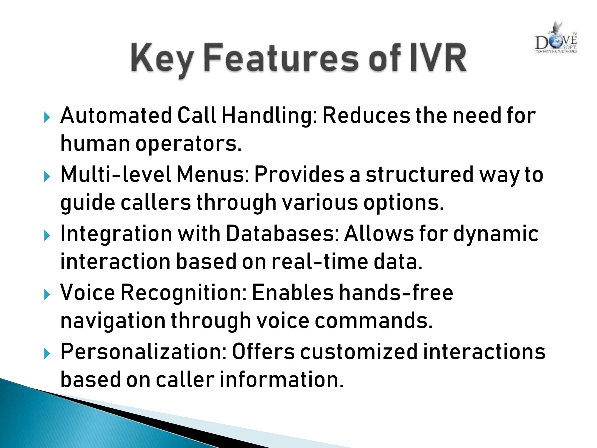  Automated Call Handling: Reduces the need for
human operators.
 Multi-level Menus: Provides a structured way to
guide callers through various options.
 Integration with Databases: Allows for dynamic
interaction based on real-time data.
 Voice Recognition: Enables hands-free
navigation through voice commands.
 Personalization: Offers customized interactions
based on caller information.
 