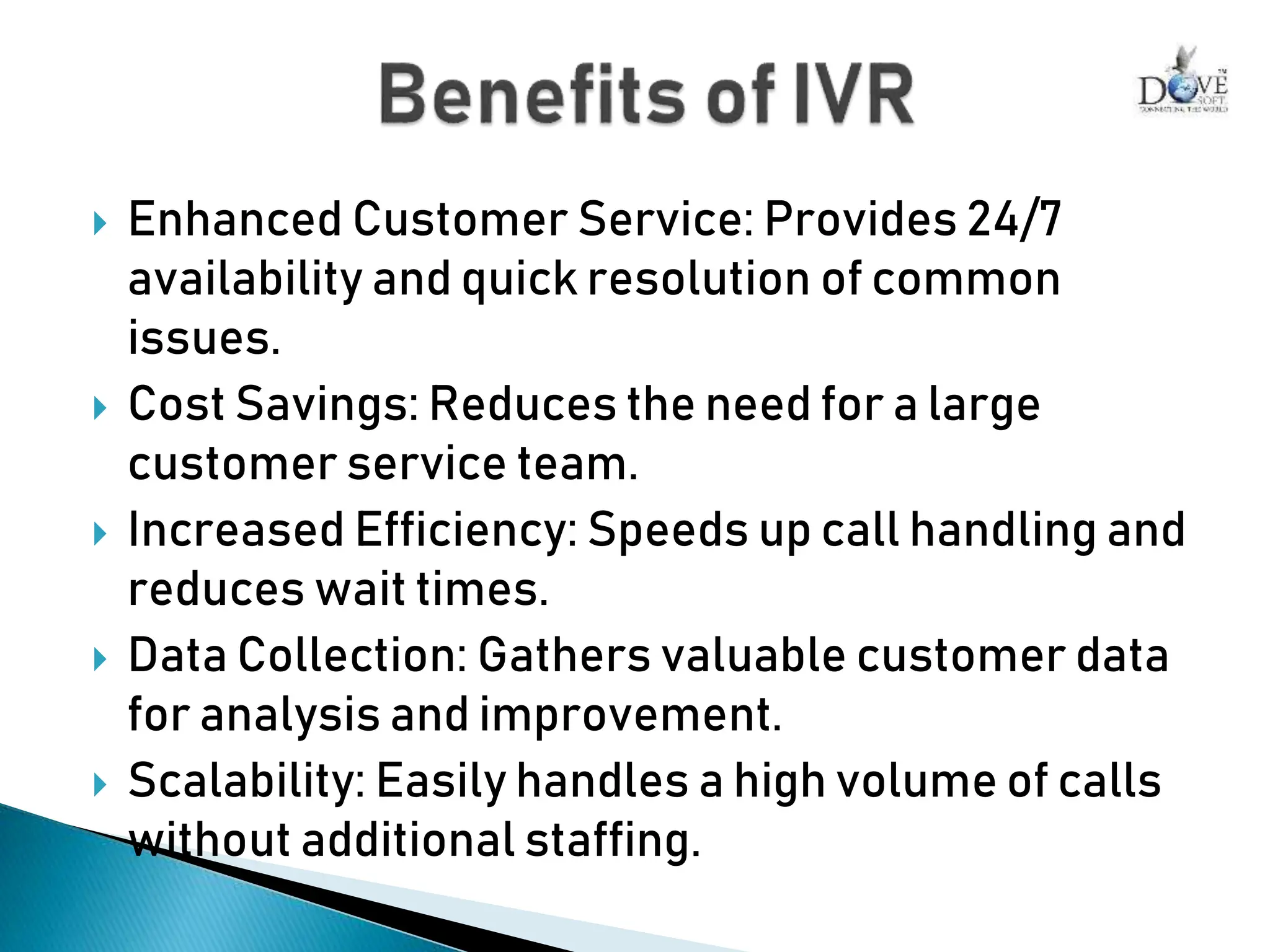  Enhanced Customer Service: Provides 24/7
availability and quick resolution of common
issues.
 Cost Savings: Reduces the need for a large
customer service team.
 Increased Efficiency: Speeds up call handling and
reduces wait times.
 Data Collection: Gathers valuable customer data
for analysis and improvement.
 Scalability: Easily handles a high volume of calls
without additional staffing.
 