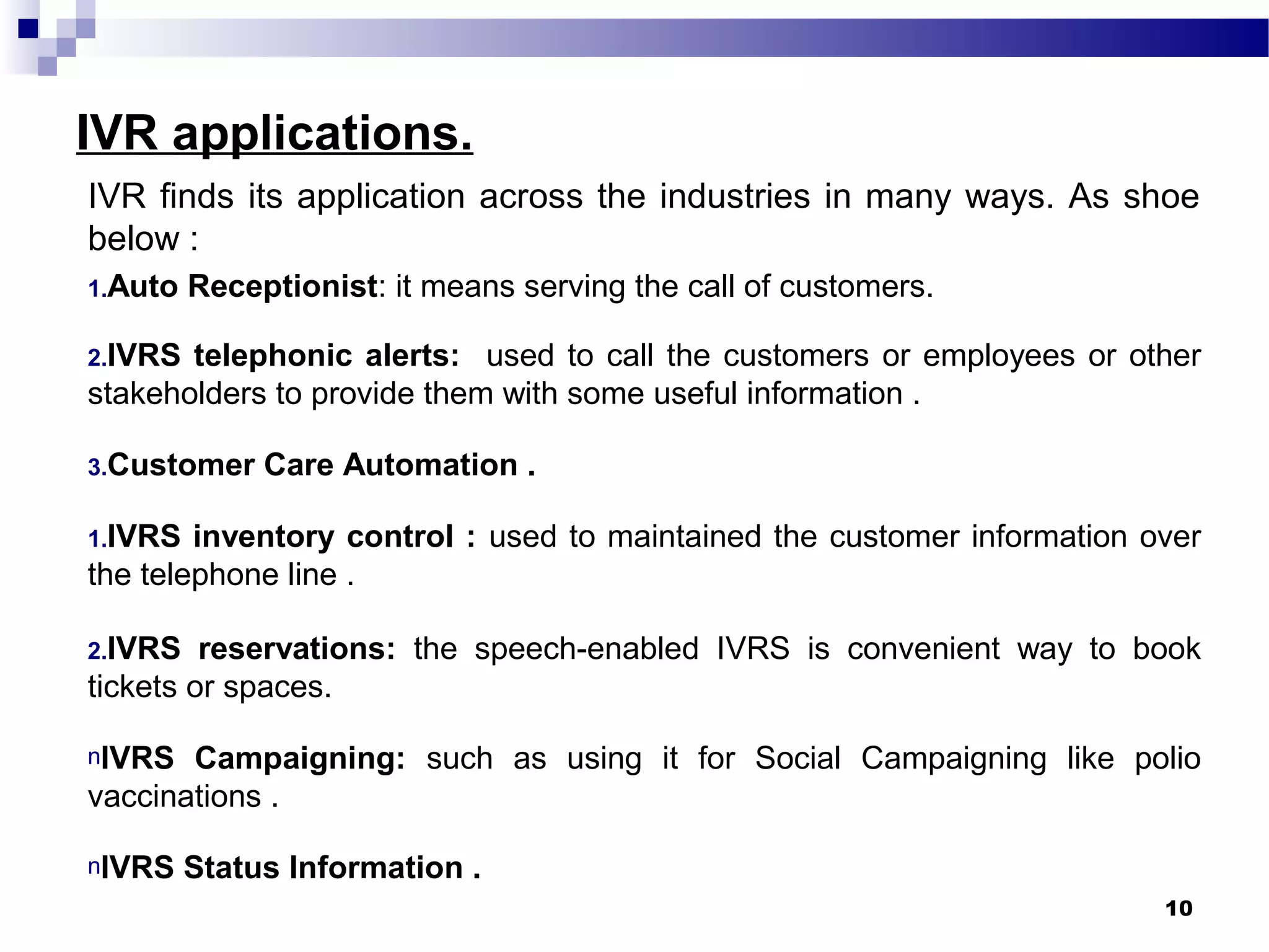 IVR applications.
IVR finds its application across the industries in many ways. As shoe
below :
1.Auto Receptionist: it means serving the call of customers.
2.IVRS telephonic alerts: used to call the customers or employees or other
stakeholders to provide them with some useful information .
3.Customer Care Automation .
1.IVRS inventory control : used to maintained the customer information over
the telephone line .
2.IVRS reservations: the speech-enabled IVRS is convenient way to book
tickets or spaces.
nIVRS Campaigning: such as using it for Social Campaigning like polio
vaccinations .
nIVRS Status Information .
10
 