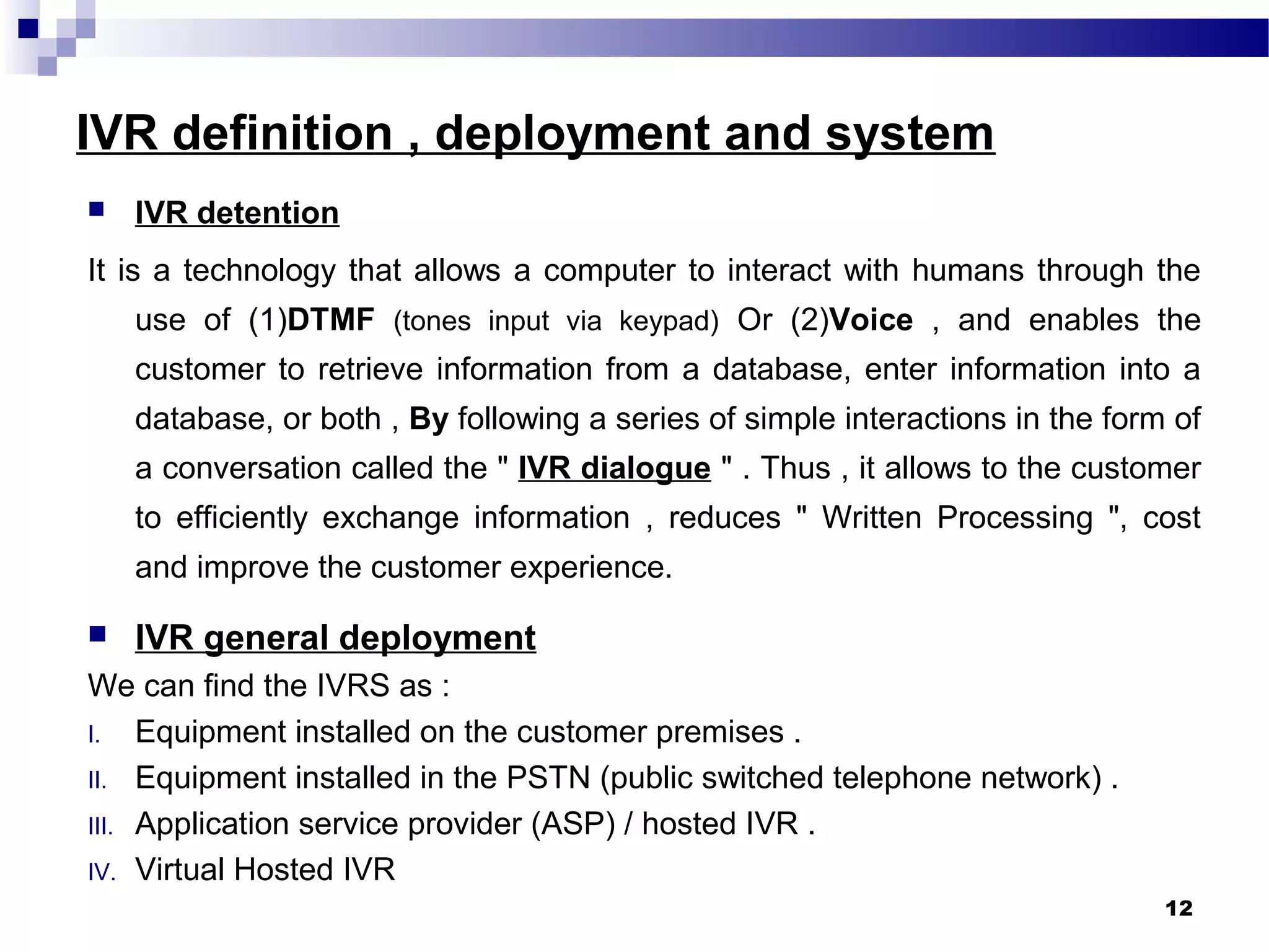 IVR definition , deployment and system
 IVR detention
It is a technology that allows a computer to interact with humans through the
use of (1)DTMF (tones input via keypad) Or (2)Voice , and enables the
customer to retrieve information from a database, enter information into a
database, or both , By following a series of simple interactions in the form of
a conversation called the " IVR dialogue " . Thus , it allows to the customer
to efficiently exchange information , reduces " Written Processing ", cost
and improve the customer experience.
 IVR general deployment
We can find the IVRS as :
I. Equipment installed on the customer premises .
II. Equipment installed in the PSTN (public switched telephone network) .
III. Application service provider (ASP) / hosted IVR .
IV. Virtual Hosted IVR
12
 