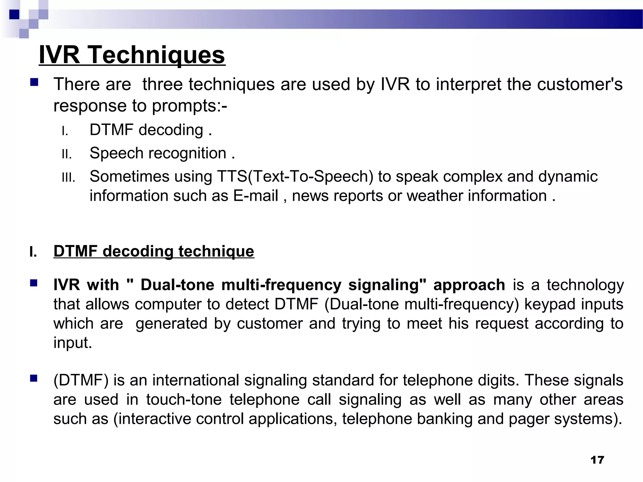 IVR Techniques
 There are three techniques are used by IVR to interpret the customer's
response to prompts:-
I. DTMF decoding .
II. Speech recognition .
III. Sometimes using TTS(Text-To-Speech) to speak complex and dynamic
information such as E-mail , news reports or weather information .
I. DTMF decoding technique
 IVR with " Dual-tone multi-frequency signaling" approach is a technology
that allows computer to detect DTMF (Dual-tone multi-frequency) keypad inputs
which are generated by customer and trying to meet his request according to
input.
 (DTMF) is an international signaling standard for telephone digits. These signals
are used in touch-tone telephone call signaling as well as many other areas
such as (interactive control applications, telephone banking and pager systems).
17
 