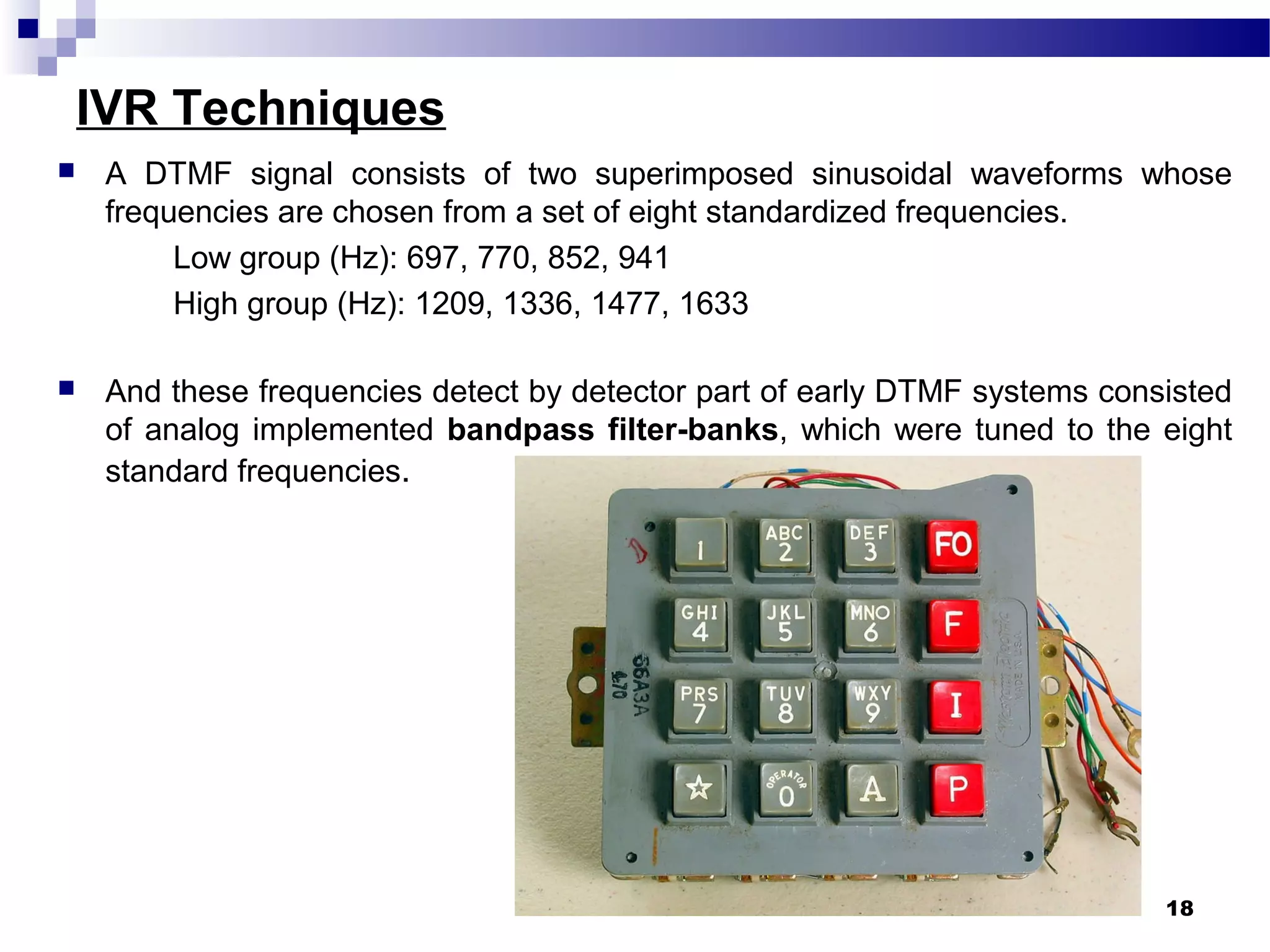 IVR Techniques
 A DTMF signal consists of two superimposed sinusoidal waveforms whose
frequencies are chosen from a set of eight standardized frequencies.
Low group (Hz): 697, 770, 852, 941
High group (Hz): 1209, 1336, 1477, 1633
 And these frequencies detect by detector part of early DTMF systems consisted
of analog implemented bandpass filter-banks, which were tuned to the eight
standard frequencies.
18
 