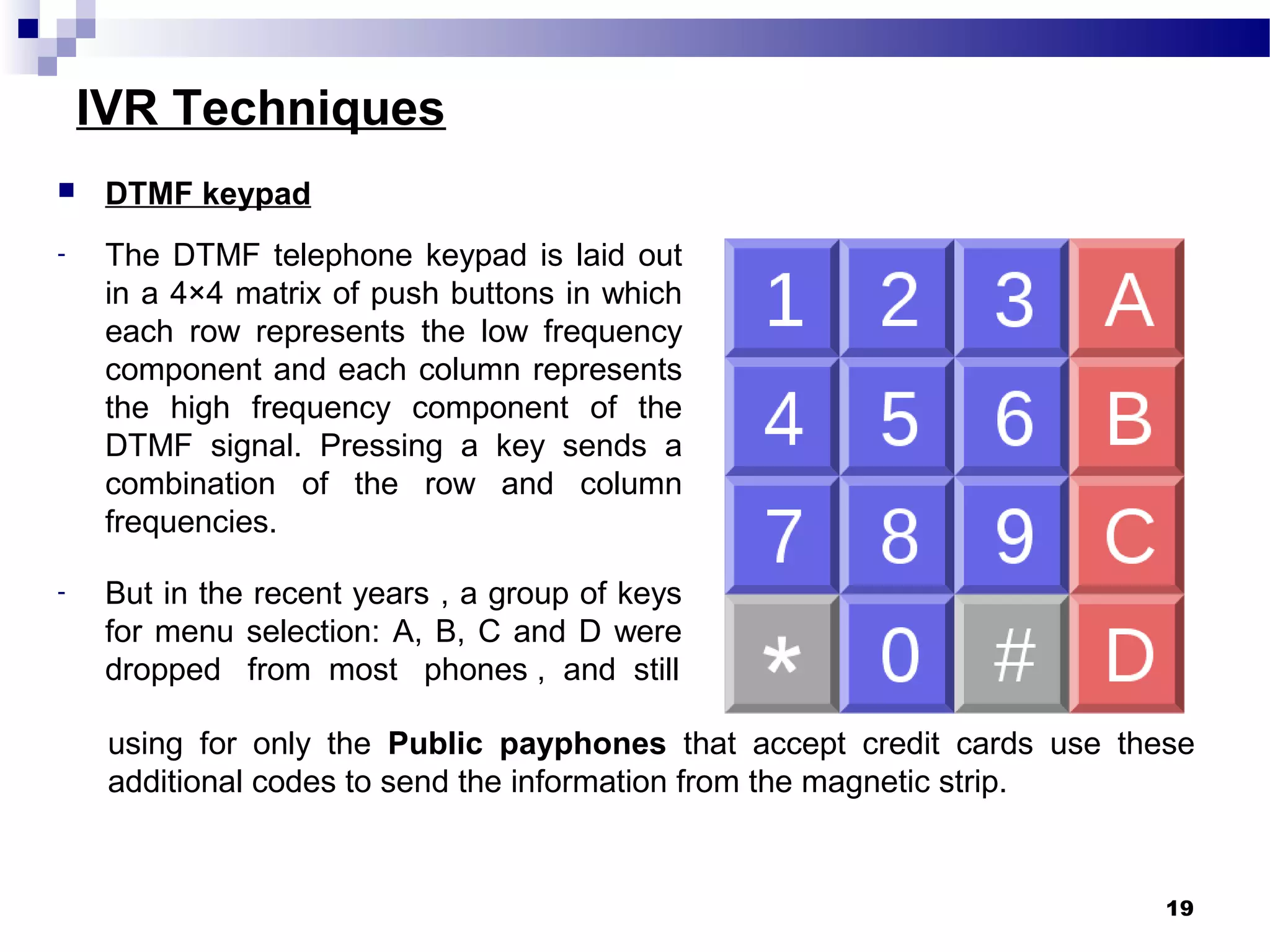IVR Techniques
using for only the Public payphones that accept credit cards use these
additional codes to send the information from the magnetic strip.
19
 DTMF keypad
- The DTMF telephone keypad is laid out
in a 4×4 matrix of push buttons in which
each row represents the low frequency
component and each column represents
the high frequency component of the
DTMF signal. Pressing a key sends a
combination of the row and column
frequencies.
- But in the recent years , a group of keys
for menu selection: A, B, C and D were
dropped from most phones , and still
 