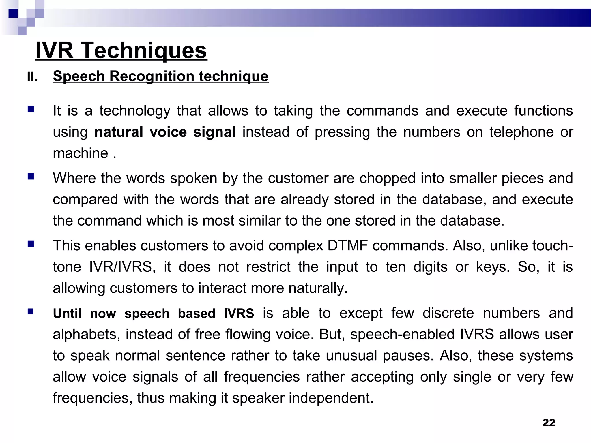 IVR Techniques
II. Speech Recognition technique
 It is a technology that allows to taking the commands and execute functions
using natural voice signal instead of pressing the numbers on telephone or
machine .
 Where the words spoken by the customer are chopped into smaller pieces and
compared with the words that are already stored in the database, and execute
the command which is most similar to the one stored in the database.
 This enables customers to avoid complex DTMF commands. Also, unlike touch-
tone IVR/IVRS, it does not restrict the input to ten digits or keys. So, it is
allowing customers to interact more naturally.
 Until now speech based IVRS is able to except few discrete numbers and
alphabets, instead of free flowing voice. But, speech-enabled IVRS allows user
to speak normal sentence rather to take unusual pauses. Also, these systems
allow voice signals of all frequencies rather accepting only single or very few
frequencies, thus making it speaker independent.
22
 