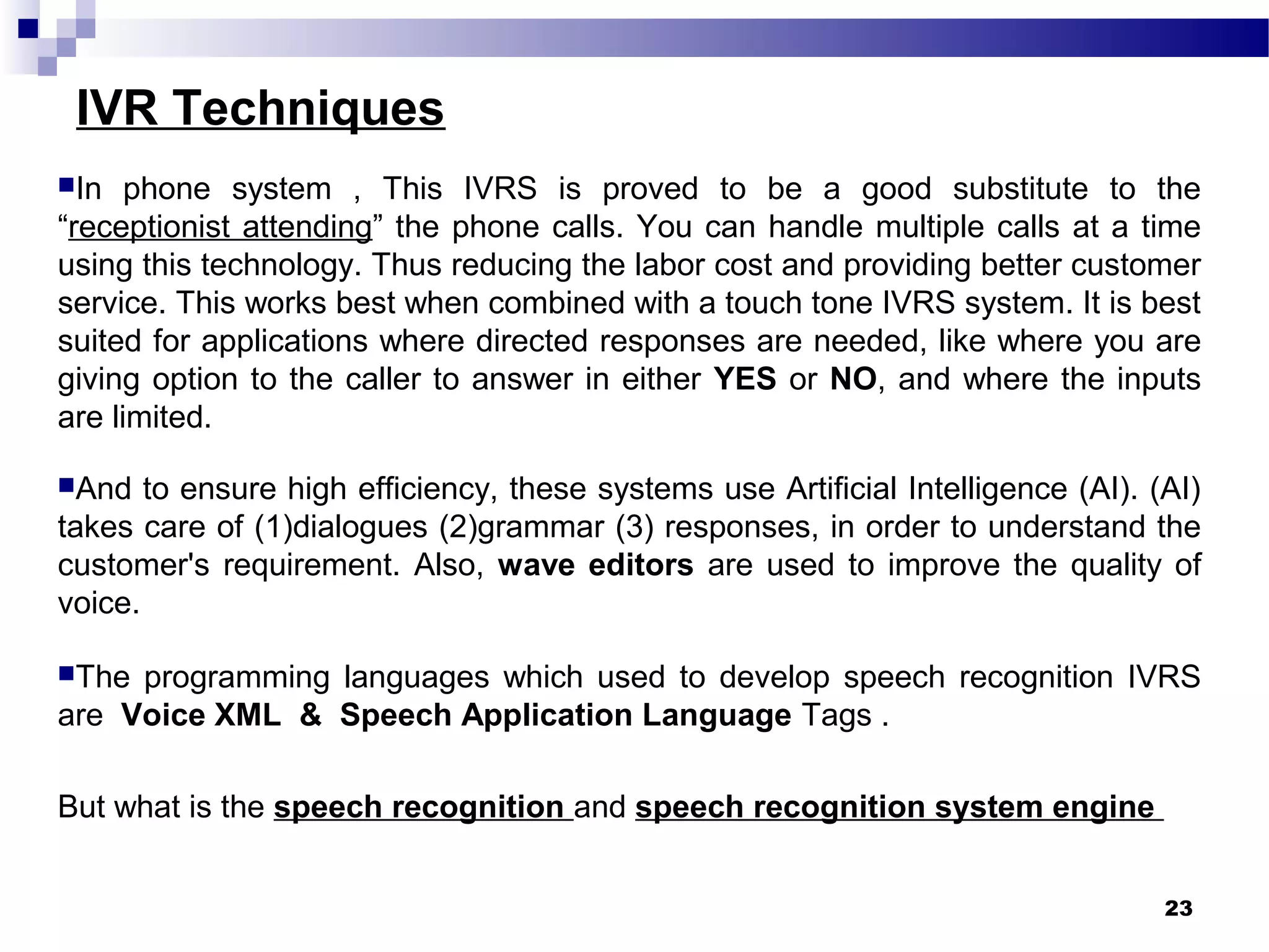 IVR Techniques
In phone system , This IVRS is proved to be a good substitute to the
“receptionist attending” the phone calls. You can handle multiple calls at a time
using this technology. Thus reducing the labor cost and providing better customer
service. This works best when combined with a touch tone IVRS system. It is best
suited for applications where directed responses are needed, like where you are
giving option to the caller to answer in either YES or NO, and where the inputs
are limited.
And to ensure high efficiency, these systems use Artificial Intelligence (AI). (AI)
takes care of (1)dialogues (2)grammar (3) responses, in order to understand the
customer's requirement. Also, wave editors are used to improve the quality of
voice.
The programming languages which used to develop speech recognition IVRS
are Voice XML & Speech Application Language Tags .
But what is the speech recognition and speech recognition system engine
23
 
