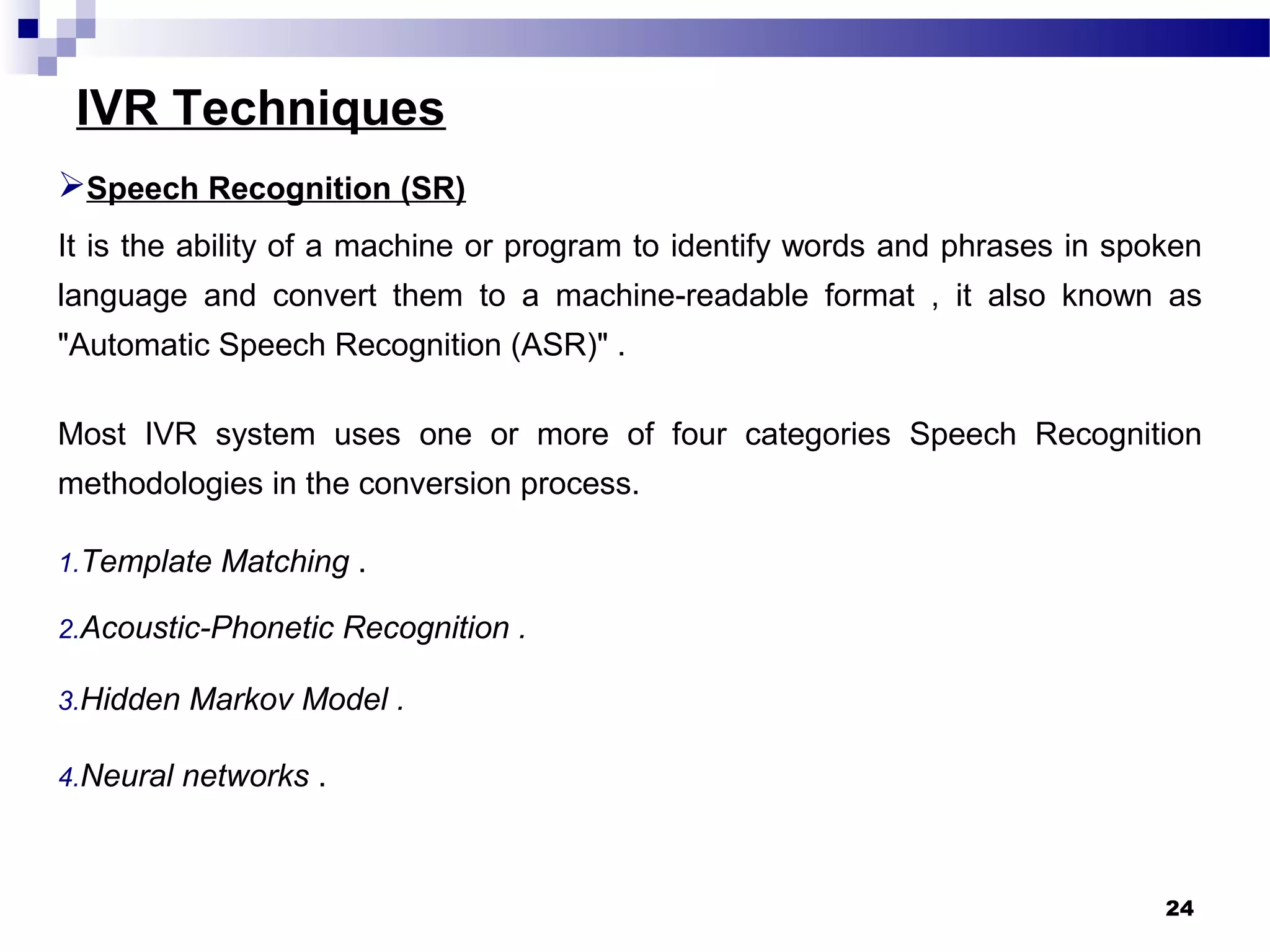 IVR Techniques
Speech Recognition (SR)
It is the ability of a machine or program to identify words and phrases in spoken
language and convert them to a machine-readable format , it also known as
"Automatic Speech Recognition (ASR)" .
Most IVR system uses one or more of four categories Speech Recognition
methodologies in the conversion process.
1.Template Matching .
2.Acoustic-Phonetic Recognition .
3.Hidden Markov Model .
4.Neural networks .
24
 