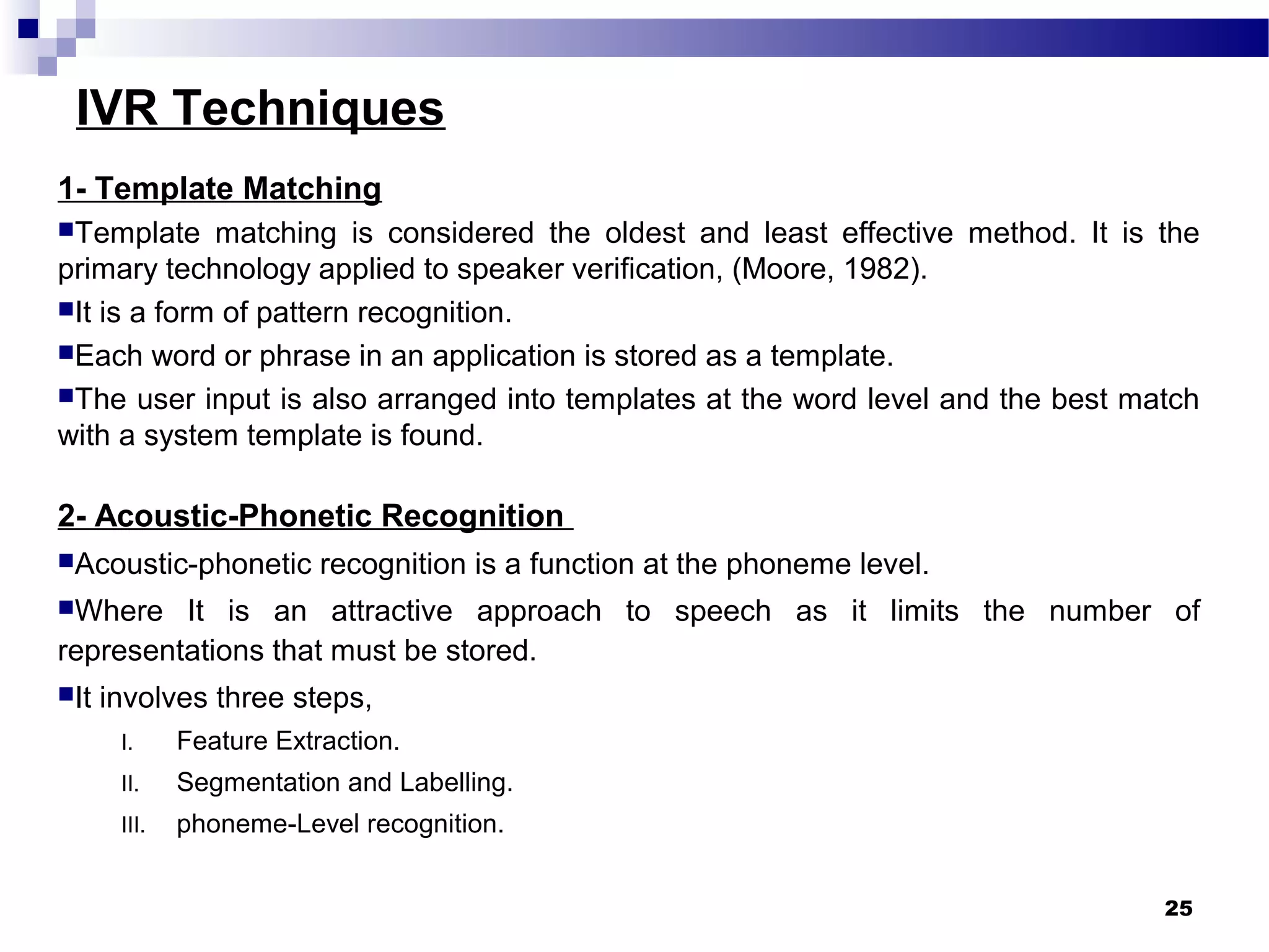 IVR Techniques
1- Template Matching
Template matching is considered the oldest and least effective method. It is the
primary technology applied to speaker verification, (Moore, 1982).
It is a form of pattern recognition.
Each word or phrase in an application is stored as a template.
The user input is also arranged into templates at the word level and the best match
with a system template is found.
2- Acoustic-Phonetic Recognition
Acoustic-phonetic recognition is a function at the phoneme level.
Where It is an attractive approach to speech as it limits the number of
representations that must be stored.
It involves three steps,
I. Feature Extraction.
II. Segmentation and Labelling.
III. phoneme-Level recognition.
25
 