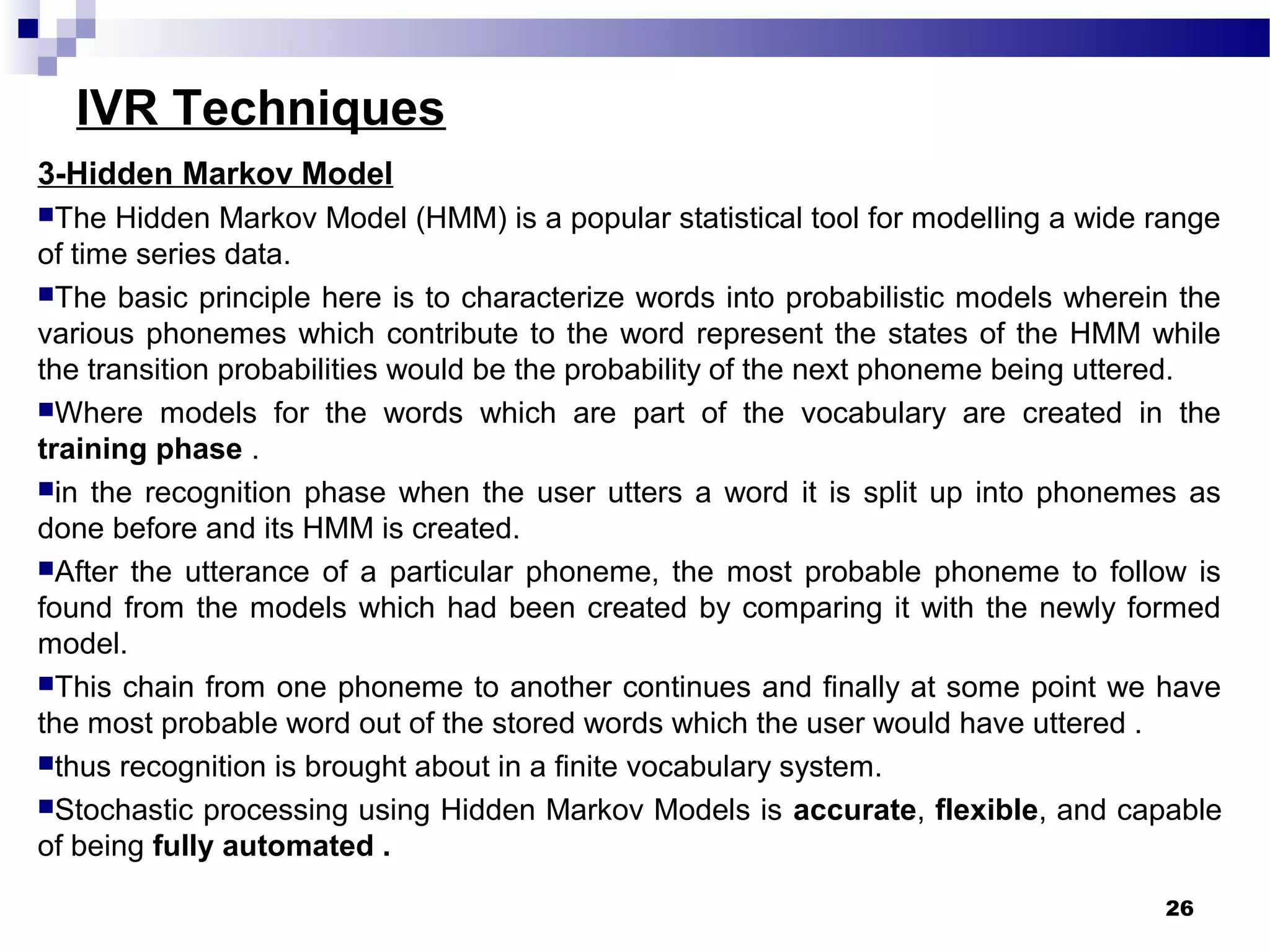 IVR Techniques
3-Hidden Markov Model
The Hidden Markov Model (HMM) is a popular statistical tool for modelling a wide range
of time series data.
The basic principle here is to characterize words into probabilistic models wherein the
various phonemes which contribute to the word represent the states of the HMM while
the transition probabilities would be the probability of the next phoneme being uttered.
Where models for the words which are part of the vocabulary are created in the
training phase .
in the recognition phase when the user utters a word it is split up into phonemes as
done before and its HMM is created.
After the utterance of a particular phoneme, the most probable phoneme to follow is
found from the models which had been created by comparing it with the newly formed
model.
This chain from one phoneme to another continues and finally at some point we have
the most probable word out of the stored words which the user would have uttered .
thus recognition is brought about in a finite vocabulary system.
Stochastic processing using Hidden Markov Models is accurate, flexible, and capable
of being fully automated .
26
 