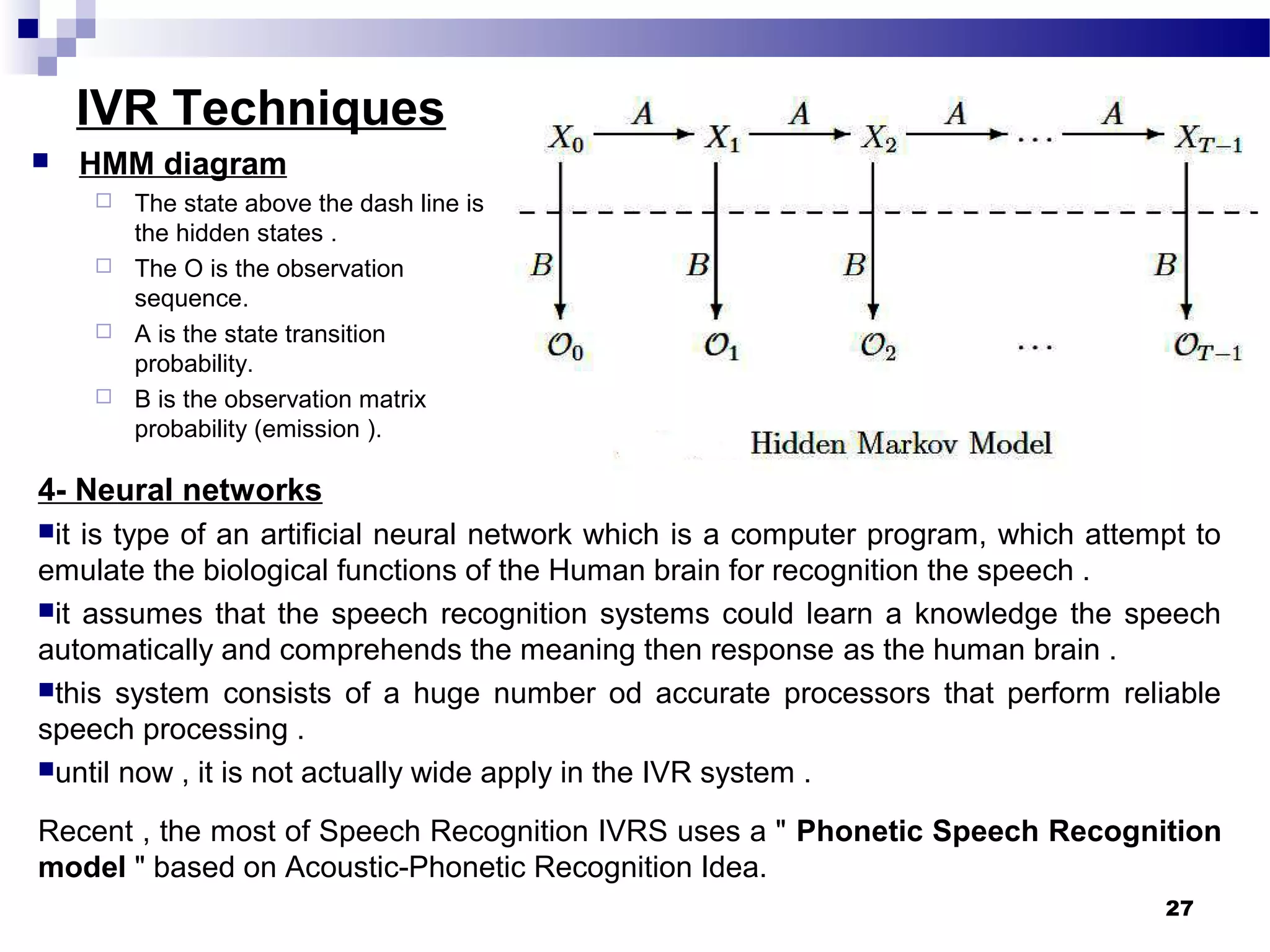 IVR Techniques
4- Neural networks
it is type of an artificial neural network which is a computer program, which attempt to
emulate the biological functions of the Human brain for recognition the speech .
it assumes that the speech recognition systems could learn a knowledge the speech
automatically and comprehends the meaning then response as the human brain .
this system consists of a huge number od accurate processors that perform reliable
speech processing .
until now , it is not actually wide apply in the IVR system .
Recent , the most of Speech Recognition IVRS uses a " Phonetic Speech Recognition
model " based on Acoustic-Phonetic Recognition Idea.
27
 HMM diagram
 The state above the dash line is
the hidden states .
 The O is the observation
sequence.
 A is the state transition
probability.
 B is the observation matrix
probability (emission ).
 