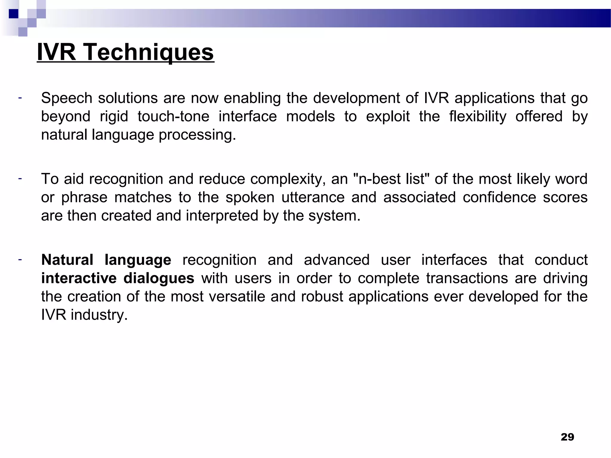 IVR Techniques
- Speech solutions are now enabling the development of IVR applications that go
beyond rigid touch-tone interface models to exploit the flexibility offered by
natural language processing.
- To aid recognition and reduce complexity, an "n-best list" of the most likely word
or phrase matches to the spoken utterance and associated confidence scores
are then created and interpreted by the system.
- Natural language recognition and advanced user interfaces that conduct
interactive dialogues with users in order to complete transactions are driving
the creation of the most versatile and robust applications ever developed for the
IVR industry.
29
 