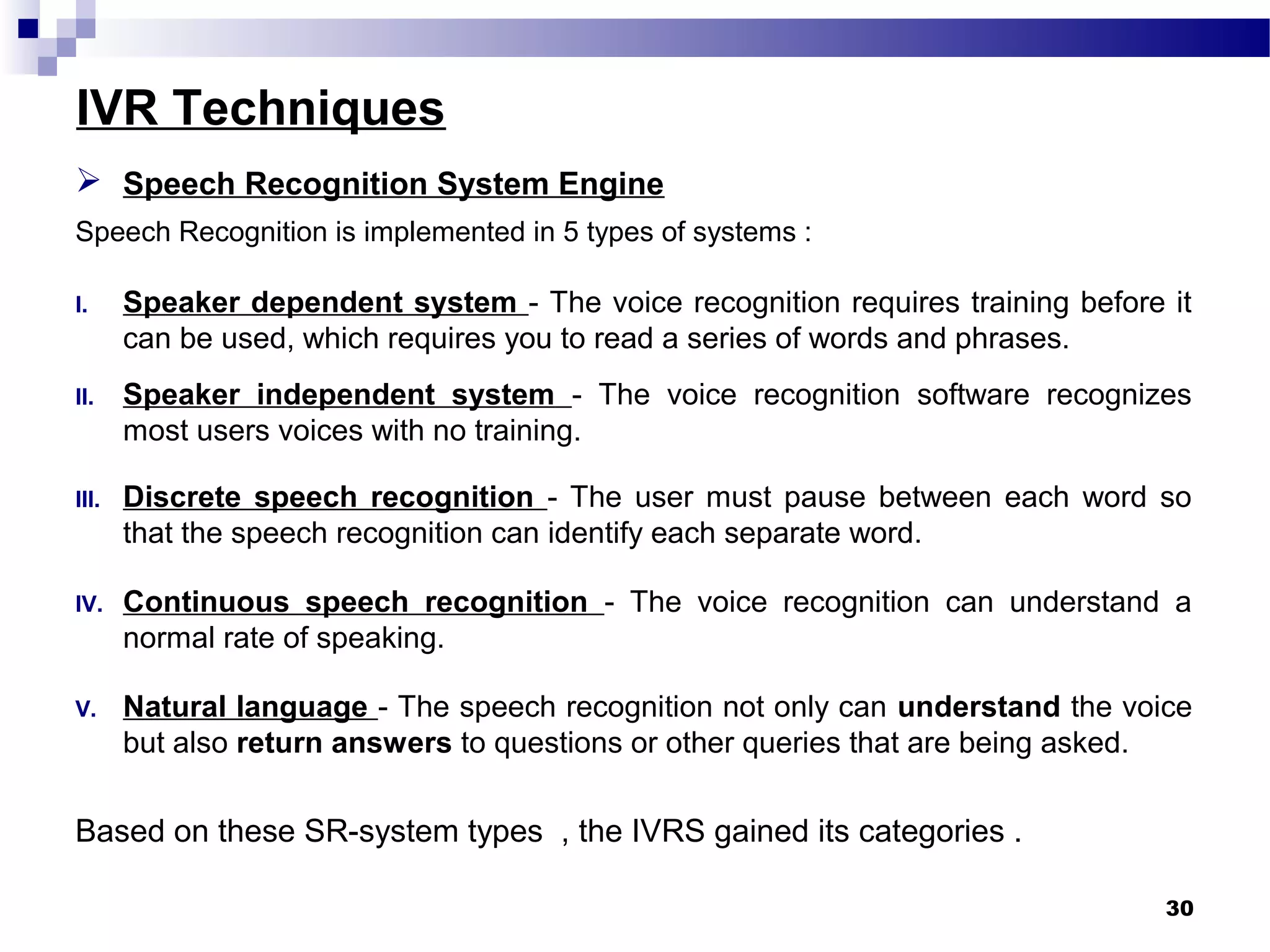 IVR Techniques
30
 Speech Recognition System Engine
Speech Recognition is implemented in 5 types of systems :
I. Speaker dependent system - The voice recognition requires training before it
can be used, which requires you to read a series of words and phrases.
II. Speaker independent system - The voice recognition software recognizes
most users voices with no training.
III. Discrete speech recognition - The user must pause between each word so
that the speech recognition can identify each separate word.
IV. Continuous speech recognition - The voice recognition can understand a
normal rate of speaking.
V. Natural language - The speech recognition not only can understand the voice
but also return answers to questions or other queries that are being asked.
Based on these SR-system types , the IVRS gained its categories .
 