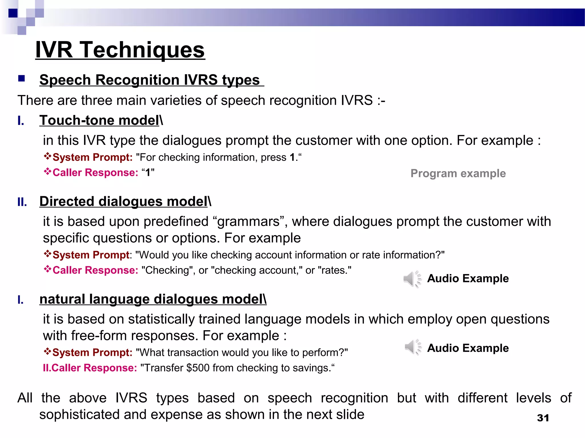 IVR Techniques
 Speech Recognition IVRS types
There are three main varieties of speech recognition IVRS :-
I. Touch-tone model
in this IVR type the dialogues prompt the customer with one option. For example :
System Prompt: "For checking information, press 1.“
Caller Response: “1"
II. Directed dialogues model
it is based upon predefined “grammars”, where dialogues prompt the customer with
specific questions or options. For example
System Prompt: "Would you like checking account information or rate information?"
Caller Response: "Checking", or "checking account," or "rates."
I. natural language dialogues model
it is based on statistically trained language models in which employ open questions
with free-form responses. For example :
System Prompt: "What transaction would you like to perform?"
II.Caller Response: "Transfer $500 from checking to savings.“
All the above IVRS types based on speech recognition but with different levels of
sophisticated and expense as shown in the next slide 31
Audio Example
Audio Example
Program example
 