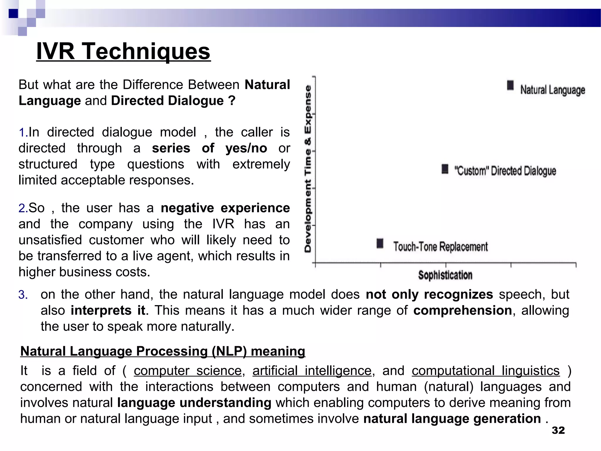 IVR Techniques
But what are the Difference Between Natural
Language and Directed Dialogue ?
1.In directed dialogue model , the caller is
directed through a series of yes/no or
structured type questions with extremely
limited acceptable responses.
2.So , the user has a negative experience
and the company using the IVR has an
unsatisfied customer who will likely need to
be transferred to a live agent, which results in
higher business costs.
32
3. on the other hand, the natural language model does not only recognizes speech, but
also interprets it. This means it has a much wider range of comprehension, allowing
the user to speak more naturally.
Natural Language Processing (NLP) meaning
It is a field of ( computer science, artificial intelligence, and computational linguistics )
concerned with the interactions between computers and human (natural) languages and
involves natural language understanding which enabling computers to derive meaning from
human or natural language input , and sometimes involve natural language generation .
 