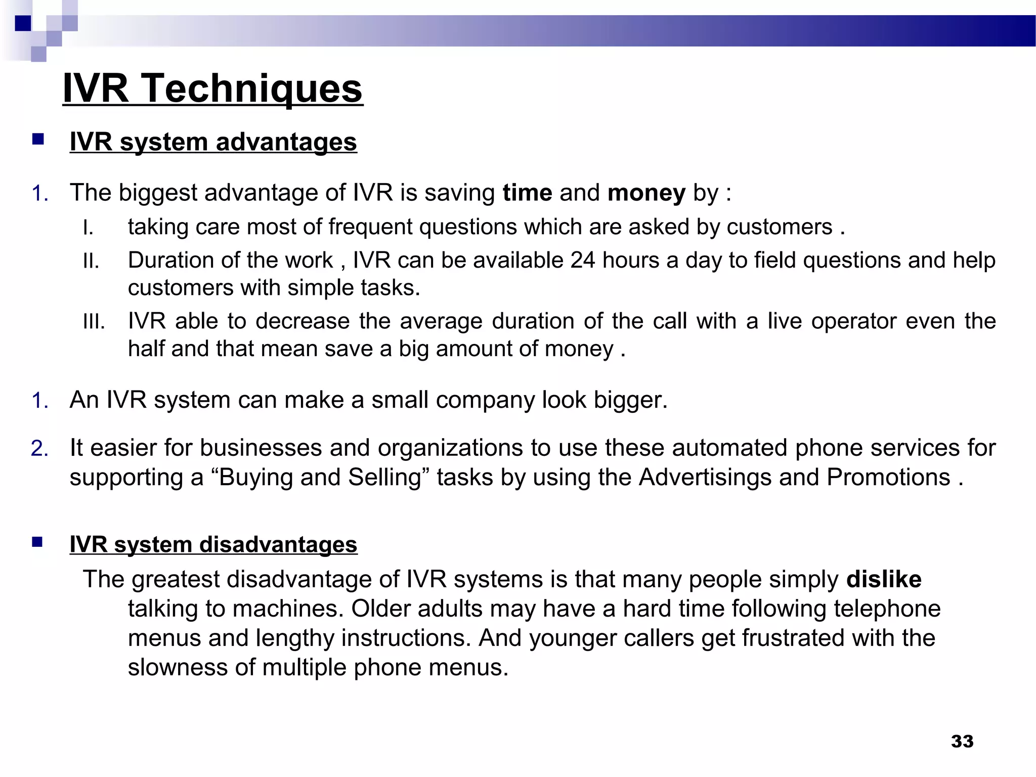 IVR Techniques
 IVR system advantages
1. The biggest advantage of IVR is saving time and money by :
I. taking care most of frequent questions which are asked by customers .
II. Duration of the work , IVR can be available 24 hours a day to field questions and help
customers with simple tasks.
III. IVR able to decrease the average duration of the call with a live operator even the
half and that mean save a big amount of money .
1. An IVR system can make a small company look bigger.
2. It easier for businesses and organizations to use these automated phone services for
supporting a “Buying and Selling” tasks by using the Advertisings and Promotions .
 IVR system disadvantages
The greatest disadvantage of IVR systems is that many people simply dislike
talking to machines. Older adults may have a hard time following telephone
menus and lengthy instructions. And younger callers get frustrated with the
slowness of multiple phone menus.
33
 