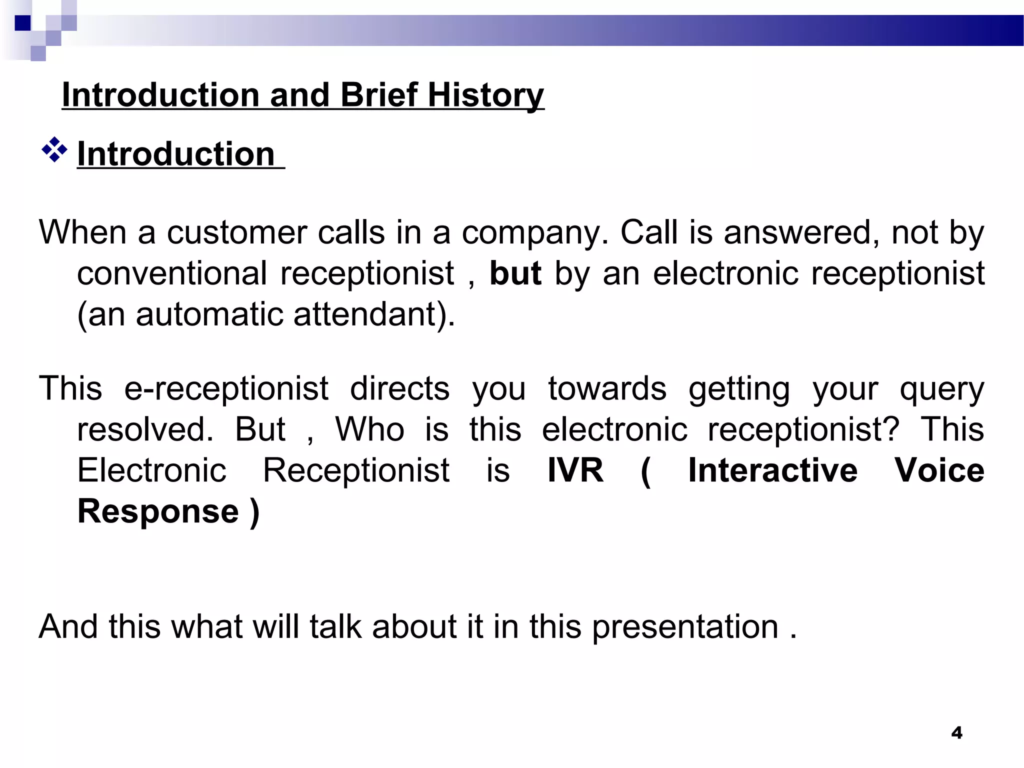 Introduction and Brief History
Introduction
When a customer calls in a company. Call is answered, not by
conventional receptionist , but by an electronic receptionist
(an automatic attendant).
This e-receptionist directs you towards getting your query
resolved. But , Who is this electronic receptionist? This
Electronic Receptionist is IVR ( Interactive Voice
Response )
And this what will talk about it in this presentation .
4
 