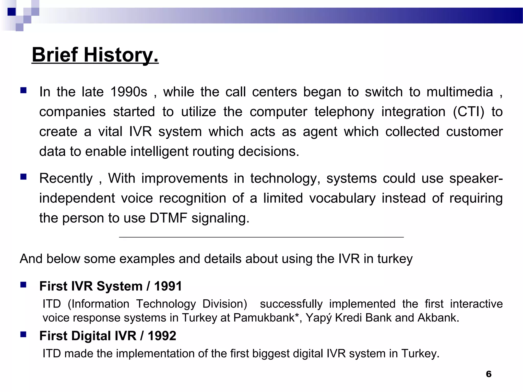 Brief History.
 In the late 1990s , while the call centers began to switch to multimedia ,
companies started to utilize the computer telephony integration (CTI) to
create a vital IVR system which acts as agent which collected customer
data to enable intelligent routing decisions.
 Recently , With improvements in technology, systems could use speaker-
independent voice recognition of a limited vocabulary instead of requiring
the person to use DTMF signaling.
_______________________________________________________________________
And below some examples and details about using the IVR in turkey
 First IVR System / 1991
ITD (Information Technology Division) successfully implemented the first interactive
voice response systems in Turkey at Pamukbank*, Yapý Kredi Bank and Akbank.
 First Digital IVR / 1992
ITD made the implementation of the first biggest digital IVR system in Turkey.
6
 