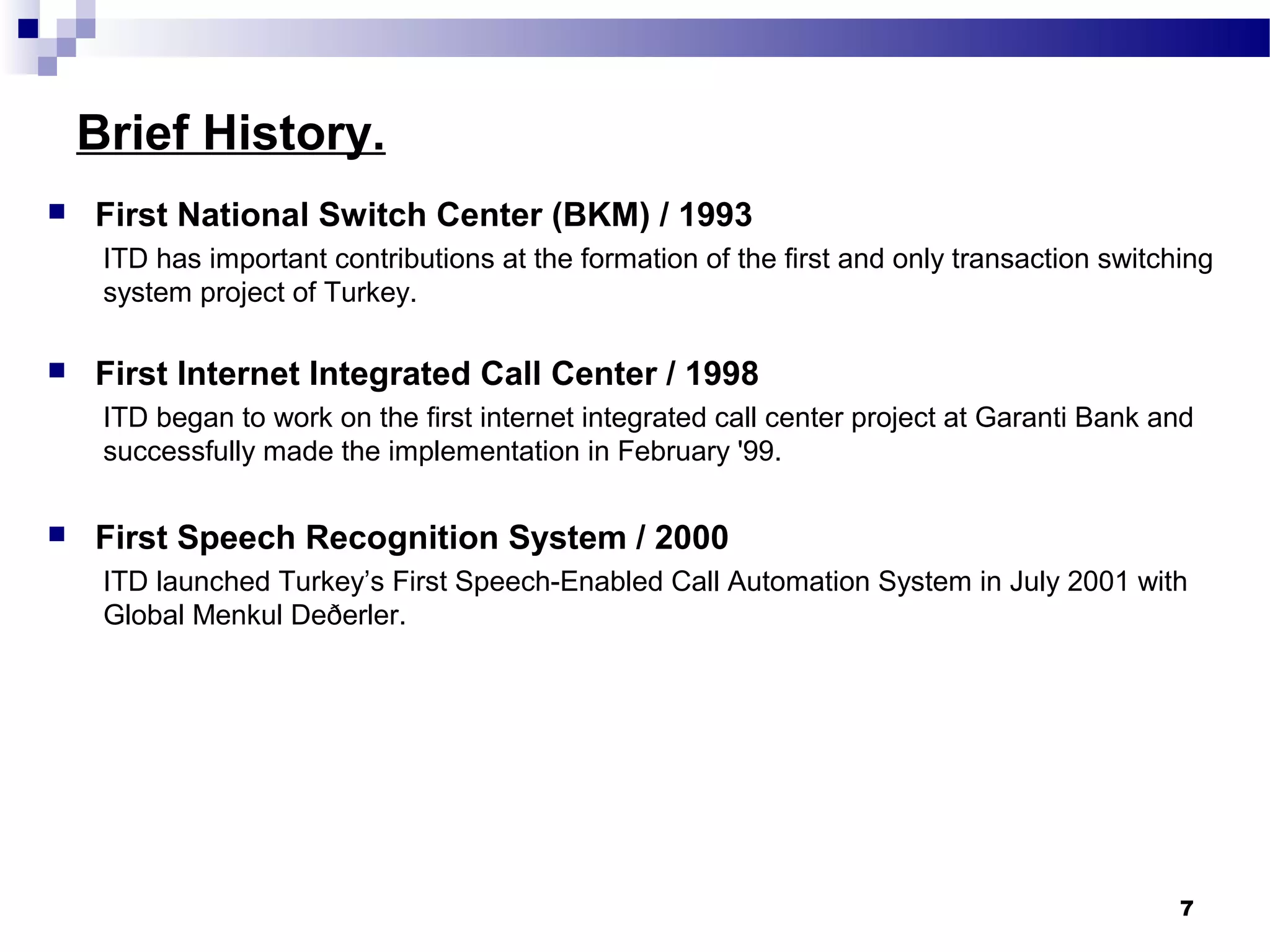 Brief History.
 First National Switch Center (BKM) / 1993
ITD has important contributions at the formation of the first and only transaction switching
system project of Turkey.
 First Internet Integrated Call Center / 1998
ITD began to work on the first internet integrated call center project at Garanti Bank and
successfully made the implementation in February '99.
 First Speech Recognition System / 2000
ITD launched Turkey’s First Speech-Enabled Call Automation System in July 2001 with
Global Menkul Deðerler.
7
 