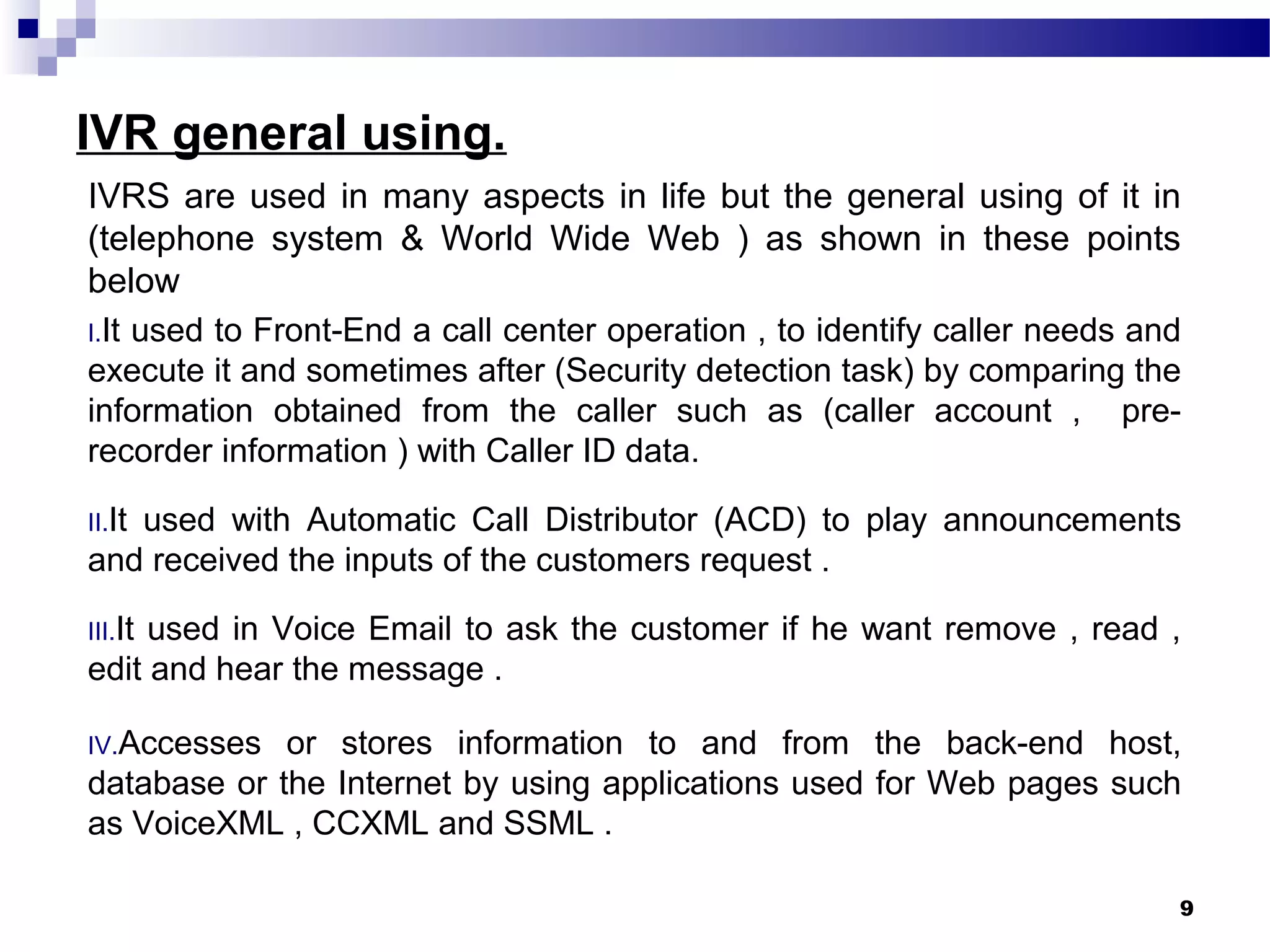 IVR general using.
IVRS are used in many aspects in life but the general using of it in
(telephone system & World Wide Web ) as shown in these points
below
I.It used to Front-End a call center operation , to identify caller needs and
execute it and sometimes after (Security detection task) by comparing the
information obtained from the caller such as (caller account , pre-
recorder information ) with Caller ID data.
II.It used with Automatic Call Distributor (ACD) to play announcements
and received the inputs of the customers request .
III.It used in Voice Email to ask the customer if he want remove , read ,
edit and hear the message .
IV.Accesses or stores information to and from the back-end host,
database or the Internet by using applications used for Web pages such
as VoiceXML , CCXML and SSML .
9
 