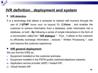 IVR definition , deployment and system
 IVR detention
It is a technology that allows a computer to interact with humans through the
use of (1)DTMF (tones input via keypad) Or (2)Voice , and enables the
customer to retrieve information from a database, enter information into a
database, or both , By following a series of simple interactions in the form of
a conversation called the " IVR dialogue " . Thus , it allows to the customer
to efficiently exchange information , reduces " Written Processing ", cost
and improve the customer experience.
 IVR general deployment
We can find the IVRS as :
I. Equipment installed on the customer premises .
II. Equipment installed in the PSTN (public switched telephone network) .
III. Application service provider (ASP) / hosted IVR .
IV. Virtual Hosted IVR
12
 