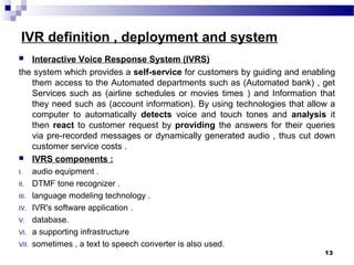 IVR definition , deployment and system
 Interactive Voice Response System (IVRS)
the system which provides a self-service for customers by guiding and enabling
them access to the Automated departments such as (Automated bank) , get
Services such as (airline schedules or movies times ) and Information that
they need such as (account information). By using technologies that allow a
computer to automatically detects voice and touch tones and analysis it
then react to customer request by providing the answers for their queries
via pre-recorded messages or dynamically generated audio , thus cut down
customer service costs .
 IVRS components :
I. audio equipment .
II. DTMF tone recognizer .
III. language modeling technology .
IV. IVR's software application .
V. database.
VI. a supporting infrastructure
VII. sometimes , a text to speech converter is also used.
13
 