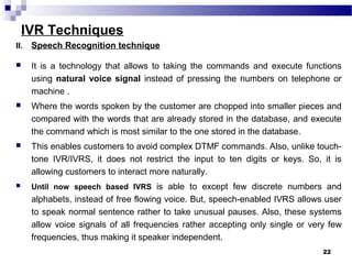 IVR Techniques
II. Speech Recognition technique
 It is a technology that allows to taking the commands and execute functions
using natural voice signal instead of pressing the numbers on telephone or
machine .
 Where the words spoken by the customer are chopped into smaller pieces and
compared with the words that are already stored in the database, and execute
the command which is most similar to the one stored in the database.
 This enables customers to avoid complex DTMF commands. Also, unlike touch-
tone IVR/IVRS, it does not restrict the input to ten digits or keys. So, it is
allowing customers to interact more naturally.
 Until now speech based IVRS is able to except few discrete numbers and
alphabets, instead of free flowing voice. But, speech-enabled IVRS allows user
to speak normal sentence rather to take unusual pauses. Also, these systems
allow voice signals of all frequencies rather accepting only single or very few
frequencies, thus making it speaker independent.
22
 